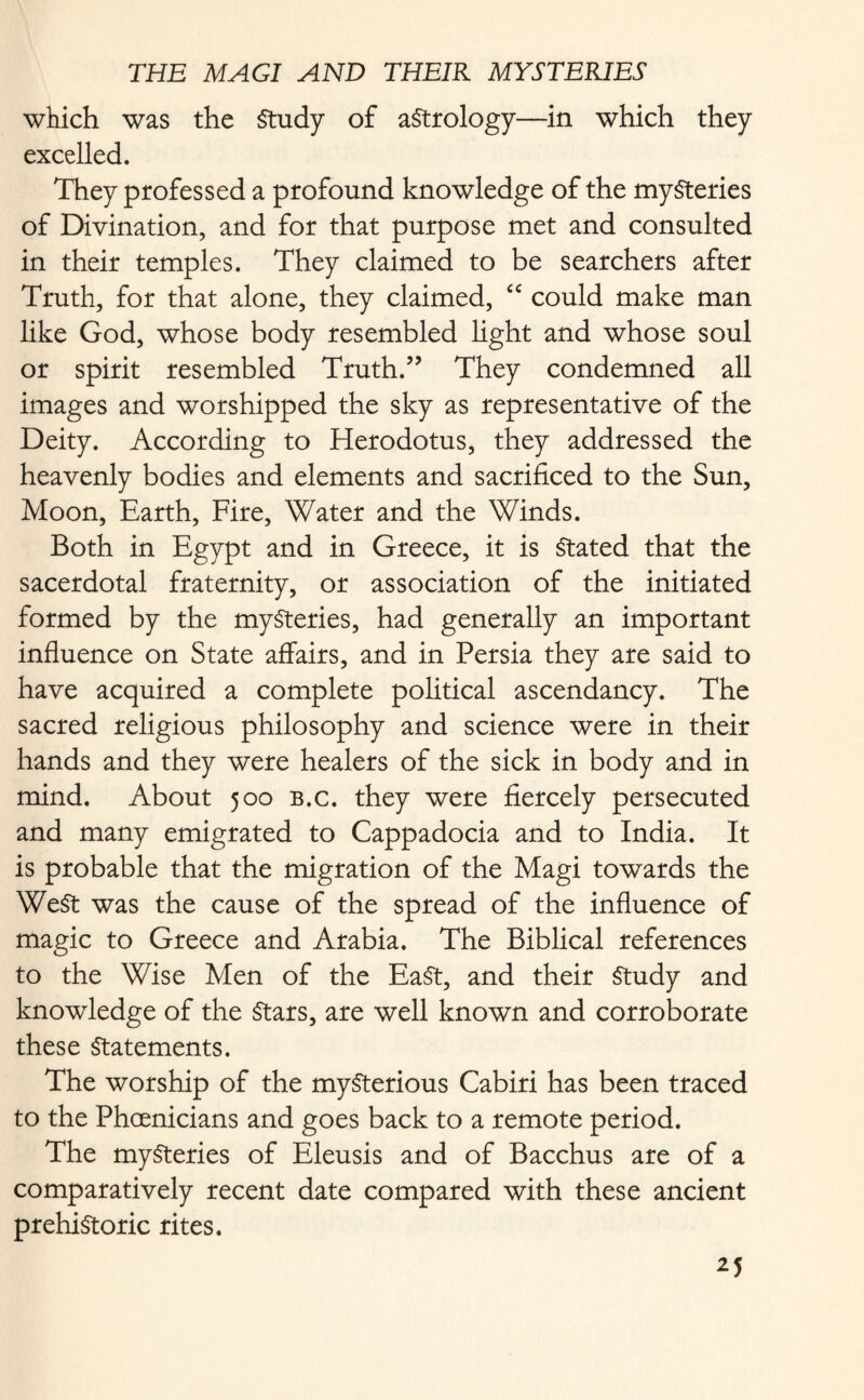 which was the Study of astrology—in which they excelled. They professed a profound knowledge of the mysteries of Divination, and for that purpose met and consulted in their temples. They claimed to be searchers after Truth, for that alone, they claimed, “ could make man like God, whose body resembled light and whose soul or spirit resembled Truth.” They condemned all images and worshipped the sky as representative of the Deity. According to Herodotus, they addressed the heavenly bodies and elements and sacrificed to the Sun, Moon, Earth, Fire, Water and the Winds. Both in Egypt and in Greece, it is Stated that the sacerdotal fraternity, or association of the initiated formed by the mysteries, had generally an important influence on State affairs, and in Persia they are said to have acquired a complete political ascendancy. The sacred religious philosophy and science were in their hands and they were healers of the sick in body and in mind. About 500 b.c. they were fiercely persecuted and many emigrated to Cappadocia and to India. It is probable that the migration of the Magi towards the WeSt was the cause of the spread of the influence of magic to Greece and Arabia. The Biblical references to the Wise Men of the EaSt, and their Study and knowledge of the Stars, are well known and corroborate these Statements. The worship of the mysterious Cabiri has been traced to the Phoenicians and goes back to a remote period. The mysteries of Eleusis and of Bacchus are of a comparatively recent date compared with these ancient prehistoric rites.