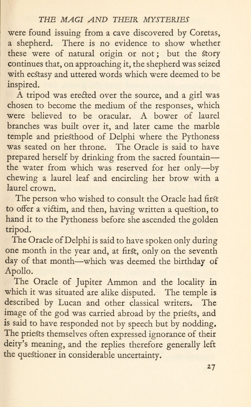 were found issuing from a cave discovered by Coretas, a shepherd. There is no evidence to show whether these were of natural origin or not; but the Story continues that, on approaching it, the shepherd was seized with ecstasy and uttered words which were deemed to be inspired. A tripod was erefted over the source, and a girl was chosen to become the medium of the responses, which were believed to be oracular. A bower of laurel branches was built over it, and later came the marble temple and priesthood of Delphi where the Pythoness was seated on her throne. The Oracle is said to have prepared herself by drinking from the sacred fountain—- the water from which was reserved for her only—by chewing a laurel leaf and encircling her brow with a laurel crown. The person who wished to consult the Oracle had first to offer a vidfim, and then, having written a question, to hand it to the Pythoness before she ascended the golden tripod. The Oracle of Delphi is said to have spoken only during one month in the year and, at first, only on the seventh day of that month—which was deemed the birthday of Apollo. The Oracle of Jupiter Ammon and the locality in which it was situated are alike disputed. The temple is described by Lucan and other classical writers. The image of the god was carried abroad by the prieSts, and is said to have responded not by speech but by nodding. The prieSts themselves often expressed ignorance of their deity’s meaning, and the replies therefore generally left the questioner in considerable uncertainty. ^7