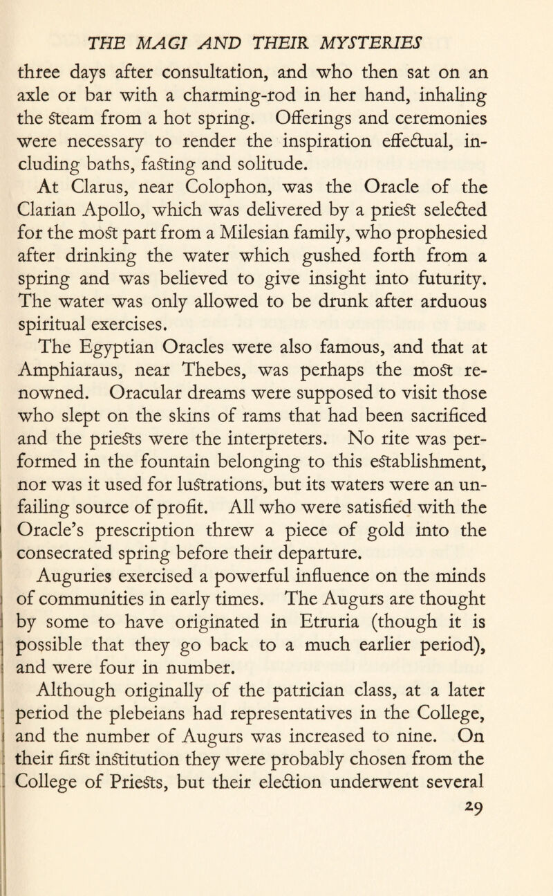 three days after consultation, and who then sat on an axle or bar with a charming-rod in her hand, inhaling the Steam from a hot spring. Offerings and ceremonies were necessary to render the inspiration effectual, in¬ cluding baths, fasting and solitude. At Clarus, near Colophon, was the Oracle of the Clarian Apollo, which was delivered by a priest selefted for the most part from a Milesian family, who prophesied after drinking the water which gushed forth from a spring and was believed to give insight into futurity. The water was only allowed to be drunk after arduous spiritual exercises. The Egyptian Oracles were also famous, and that at Amphiaraus, near Thebes, was perhaps the most re¬ nowned. Oracular dreams were supposed to visit those who slept on the skins of rams that had been sacrificed and the priests were the interpreters. No rite was per¬ formed in the fountain belonging to this establishment, nor was it used for lustrations, but its waters were an un¬ failing source of profit. All who were satisfied with the \ Oracle’s prescription threw a piece of gold into the consecrated spring before their departure. Auguries exercised a powerful influence on the minds ! of communities in early times. The Augurs are thought I by some to have originated in Etruria (though it is | possible that they go back to a much earlier period), i! and were four in number. Although originally of the patrician class, at a later period the plebeians had representatives in the College, and the number of Augurs was increased to nine. On their first institution they were probably chosen from the College of PrieSts, but their eleftion underwent several