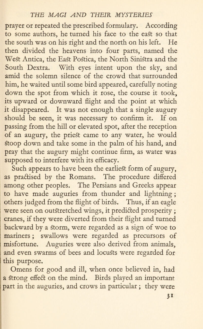prayer or repeated the prescribed formulary. According to some authors, he turned his face to the east so that the south was on his right and the north on his left. He then divided the heavens into four parts, named the WeSt Antica, the EaSt PoStica, the North Sinistra and the South Dextra. With eyes intent upon the sky, and amid the solemn silence of the crowd that surrounded him, he waited until some bird appeared, carefully noting down the spot from which it rose, the course it took, its upward or downward flight and the point at which it disappeared. It was not enough that a single augury should be seen, it was necessary to confirm it. If on passing from the hill or elevated spot, after the reception of an augury, the prieSt came to any water, he would Stoop down and take some in the palm of his hand, and pray that the augury might continue firm, as water was supposed to interfere with its efficacy. Such appears to have been the earliest form of augury, as praftised by the Romans. The procedure differed among other peoples. The Persians and Greeks appear to have made auguries from thunder and lightning ; others judged from the flight of birds. Thus, if an eagle were seen on outstretched wings, it predicted prosperity ; cranes, if they were diverted from their flight and turned backward by a Storm, were regarded as a sign of woe to : mariners ; swallows were regarded as precursors of i misfortune. Auguries were also derived from animals, ; and even swarms of bees and locuSts were regarded for ! this purpose. Omens for good and ill, when once believed in, had a Strong effeft on the mind. Birds played an important part in the auguries, and crows in particular ; they were