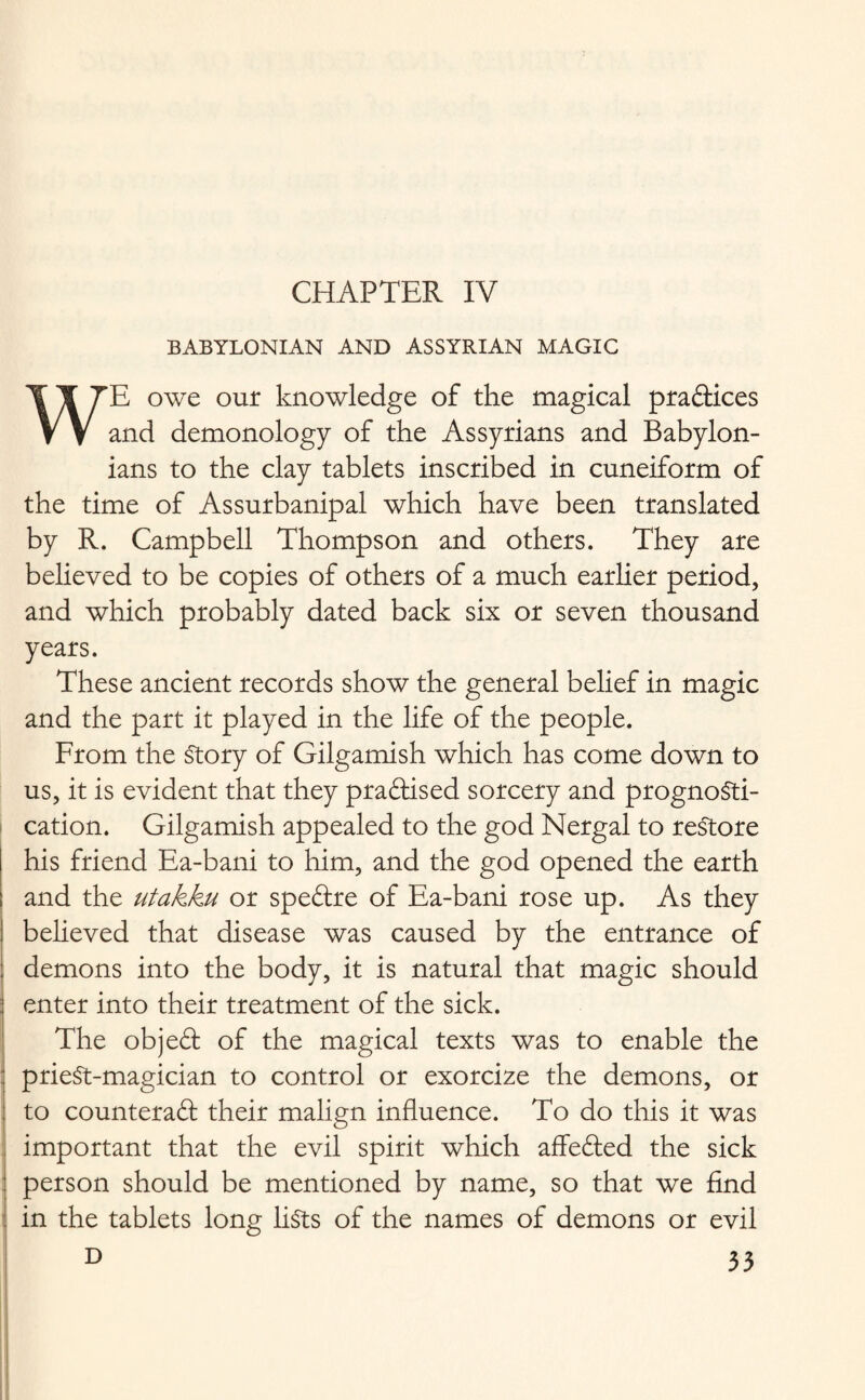 CHAPTER IV BABYLONIAN AND ASSYRIAN MAGIC WE owe our knowledge of the magical pradices and demonology of the Assyrians and Babylon¬ ians to the clay tablets inscribed in cuneiform of the time of Assurbanipal which have been translated by R. Campbell Thompson and others. They are believed to be copies of others of a much earlier period, and which probably dated back six or seven thousand years. These ancient records show the general belief in magic and the part it played in the life of the people. From the Story of Gilgamish which has come down to us, it is evident that they pradised sorcery and prognosti¬ cation. Gilgamish appealed to the god Nergal to restore his friend Ea-bani to him, and the god opened the earth and the utakku or spedre of Ea-bani rose up. As they believed that disease was caused by the entrance of demons into the body, it is natural that magic should enter into their treatment of the sick. The objed of the magical texts was to enable the prieSt-magician to control or exorcize the demons, or to counteract their malign influence. To do this it was important that the evil spirit which affeded the sick person should be mentioned by name, so that we find in the tablets long lists of the names of demons or evil D 33 !