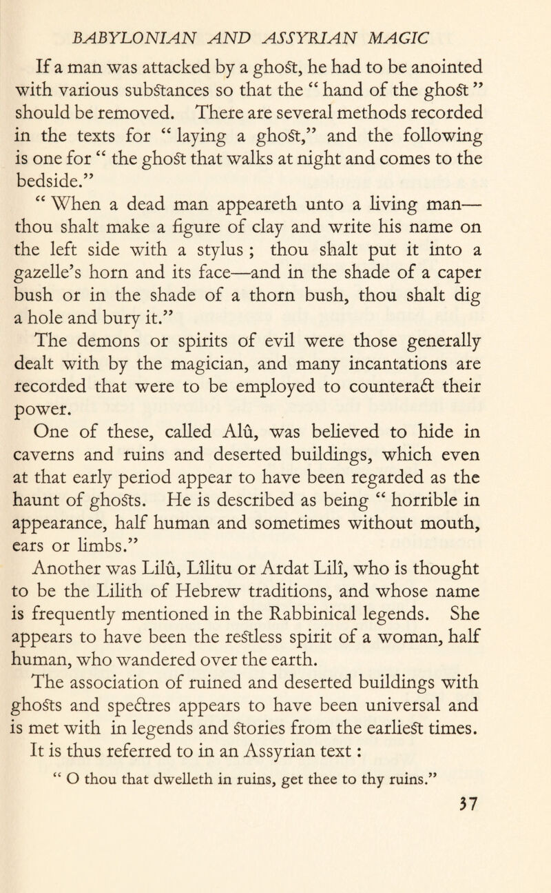 If a man was attacked by a ghoSt, he had to be anointed with various substances so that the “ hand of the ghoSt ” should be removed. There are several methods recorded in the texts for “ laying a ghoSt,” and the following is one for “ the ghoSt that walks at night and comes to the bedside.” cc When a dead man appeareth unto a living man— thou shalt make a figure of clay and write his name on the left side with a stylus ; thou shalt put it into a gazelle’s horn and its face—and in the shade of a caper bush or in the shade of a thorn bush, thou shalt dig a hole and bury it.” The demons or spirits of evil were those generally dealt with by the magician, and many incantations are recorded that were to be employed to counteract their power. One of these, called Alu, was believed to hide in caverns and ruins and deserted buildings, which even at that early period appear to have been regarded as the haunt of ghoSts. He is described as being “ horrible in appearance, half human and sometimes without mouth, ears or limbs.” Another was Lilu, Lilitu or Ardat Lili, who is thought to be the Lilith of Hebrew traditions, and whose name is frequently mentioned in the Rabbinical legends. She appears to have been the restless spirit of a woman, half human, who wandered over the earth. The association of ruined and deserted buildings with ghoSts and speCtres appears to have been universal and is met with in legends and Stories from the earliest times. It is thus referred to in an Assyrian text: “ O thou that dwelleth in ruins, get thee to thy ruins.”