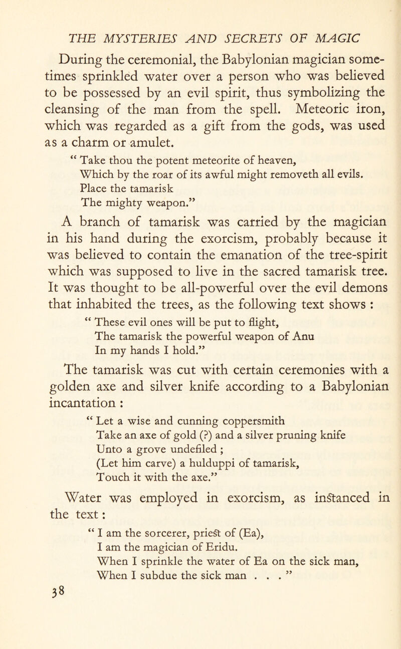 During the ceremonial, the Babylonian magician some¬ times sprinkled water over a person who was believed to be possessed by an evil spirit, thus symbolizing the cleansing of the man from the spell. Meteoric iron, which was regarded as a gift from the gods, was used as a charm or amulet. “ Take thou the potent meteorite of heaven, Which by the roar of its awful might removeth all evils. Place the tamarisk The mighty weapon.” A branch of tamarisk was carried by the magician in his hand during the exorcism, probably because it was believed to contain the emanation of the tree-spirit which was supposed to live in the sacred tamarisk tree. It was thought to be all-powerful over the evil demons that inhabited the trees, as the following text shows : “ These evil ones will be put to flight. The tamarisk the powerful weapon of Anu In my hands I hold.” The tamarisk was cut with certain ceremonies with a golden axe and silver knife according to a Babylonian incantation : “ Let a wise and cunning coppersmith Take an axe of gold (?) and a silver pruning knife Unto a grove undefiled ; (Let him carve) a hulduppi of tamarisk. Touch it with the axe.” Water was employed in exorcism, as instanced in the text: “ I am the sorcerer, prieSt of (Ea), I am the magician of Eridu. When I sprinkle the water of Ea on the sick man. When I subdue the sick man ...”