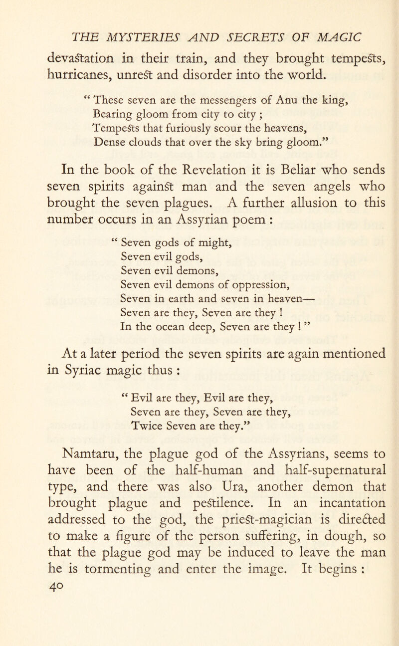 devastation in their train, and they brought tempests, hurricanes, unrest and disorder into the world. “ These seven are the messengers of Anu the king. Bearing gloom from city to city ; Tempests that furiously scour the heavens. Dense clouds that over the sky bring gloom.” In the book of the Revelation it is Beliar who sends seven spirits against man and the seven angels who brought the seven plagues. A further allusion to this number occurs in an Assyrian poem : “ Seven gods of might. Seven evil gods. Seven evil demons. Seven evil demons of oppression. Seven in earth and seven in heaven— Seven are they, Seven are they ! In the ocean deep, Seven are they ! ” At a later period the seven spirits are again mentioned in Syriac magic thus : “ Evil are they, Evil are they. Seven are they. Seven are they. Twice Seven are they.” Namtaru, the plague god of the Assyrians, seems to have been of the half-human and half-supernatural type, and there was also Ura, another demon that brought plague and pestilence. In an incantation addressed to the god, the prieSt-magician is diredled to make a figure of the person suffering, in dough, so that the plague god may be induced to leave the man he is tormenting and enter the image. It begins :