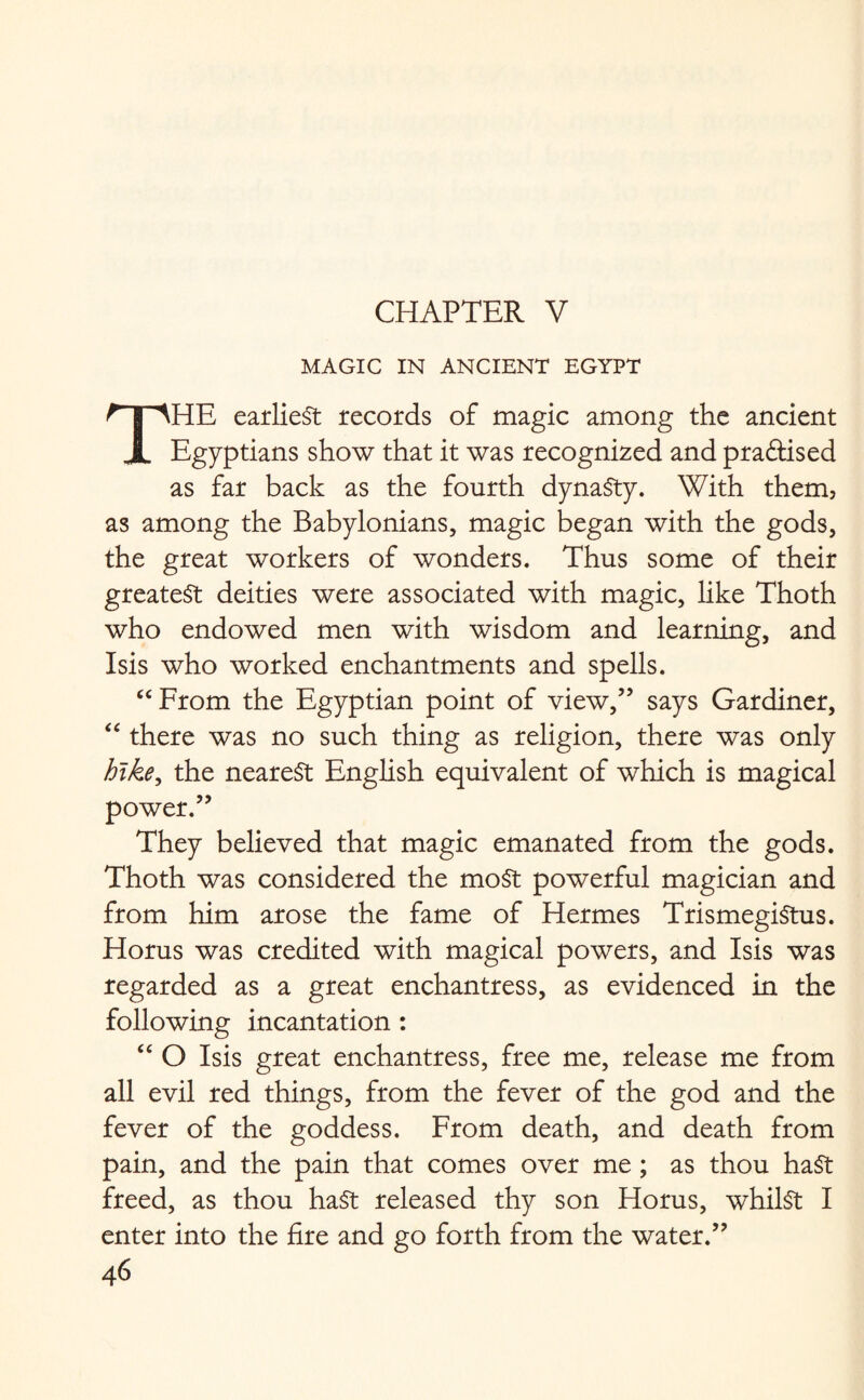 CHAPTER V MAGIC IN ANCIENT EGYPT THE earliest records of magic among the ancient Egyptians show that it was recognized and practised as far back as the fourth dynasty. With them, as among the Babylonians, magic began with the gods, the great workers of wonders. Thus some of their greatest deities were associated with magic, like Thoth who endowed men with wisdom and learning, and Isis who worked enchantments and spells. “From the Egyptian point of view,” says Gardiner, “ there was no such thing as religion, there was only hike, the nearest English equivalent of which is magical power.” They believed that magic emanated from the gods. Thoth was considered the most powerful magician and from him arose the fame of Hermes TrismegiStus. Horus was credited with magical powers, and Isis was regarded as a great enchantress, as evidenced in the following incantation : “ O Isis great enchantress, free me, release me from all evil red things, from the fever of the god and the fever of the goddess. From death, and death from pain, and the pain that comes over me ; as thou hast freed, as thou ha£t released thy son Horus, whilst I enter into the fire and go forth from the water.”