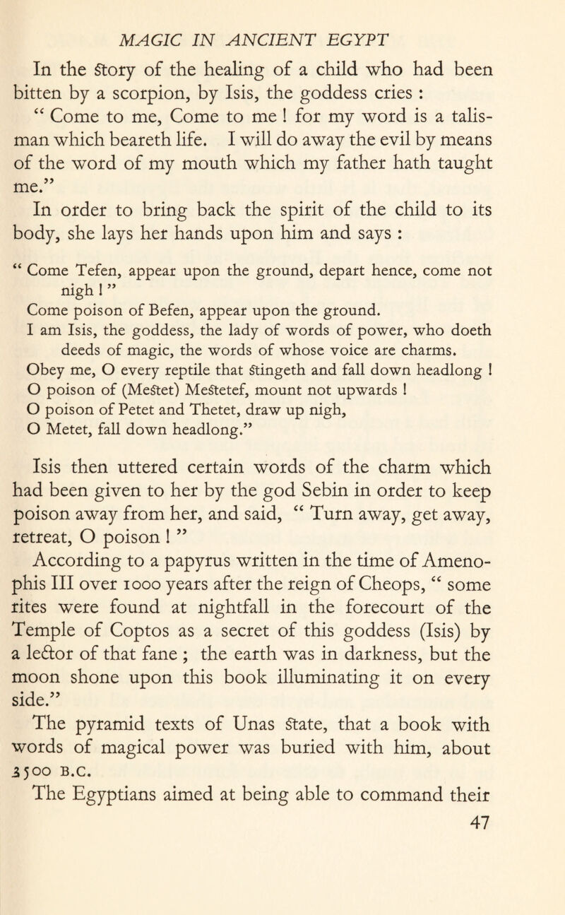 In the Story of the healing of a child who had been bitten by a scorpion, by Isis, the goddess cries : “ Come to me, Come to me ! for my word is a talis¬ man which beareth life. I will do away the evil by means of the word of my mouth which my father hath taught me.” In order to bring back the spirit of the child to its body, she lays her hands upon him and says : “ Come Tefen, appear upon the ground, depart hence, come not nigh 1 ” Come poison of Befen, appear upon the ground. I am Isis, the goddess, the lady of words of power, who doeth deeds of magic, the words of whose voice are charms. Obey me, O every reptile that Stingeth and fall down headlong ! O poison of (MeStet) MeStetef, mount not upwards ! O poison of Petet and Thetet, draw up nigh, O Metet, fall down headlong.” Isis then uttered certain words of the charm which had been given to her by the god Sebin in order to keep poison away from her, and said, “ Turn away, get away, retreat, O poison ! ” According to a papyrus written in the time of Ameno- phis III over 1000 years after the reign of Cheops, “ some rites were found at nightfall in the forecourt of the Temple of Coptos as a secret of this goddess (Isis) by a leftor of that fane ; the earth was in darkness, but the moon shone upon this book illuminating it on every side.” The pyramid texts of Unas State, that a book with words of magical power was buried with him, about 3500 B.C. The Egyptians aimed at being able to command their