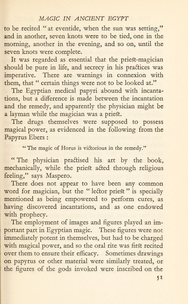 to be recited “ at eventide, when the sun was setting,” and in another, seven knots were to be tied, one in the morning, another in the evening, and so on, until the seven knots were complete. It was regarded as essential that the priest-magician should be pure in life, and secrecy in his practices was imperative. There are warnings in connexion with them, that “ certain things were not to be looked at.” The Egyptian medical papyri abound with incanta¬ tions, but a difference is made between the incantation and the remedy, and apparently the physician might be a layman while the magician was a prieSt. The drugs themselves were supposed to possess magical power, as evidenced in the following from the Papyrus Ebers : “ The magic of Horns is victorious in the remedy.” “ The physician practised his art by the book, mechanically, while the prieSt afted through religious feeling,” says Maspero. There does not appear to have been any common word for magician, but the “ leftor priest ” is specially mentioned as being empowered to perform cures, as having discovered incantations, and as one endowed with prophecy. The employment of images and figures played an im¬ portant part in Egyptian magic. These figures were not immediately potent in themselves, but had to be charged with magical power, and so the oral rite was first recited over them to ensure their efficacy. Sometimes drawings on papyrus or other material were similarly treated, or the figures of the gods invoked were inscribed on the 5*