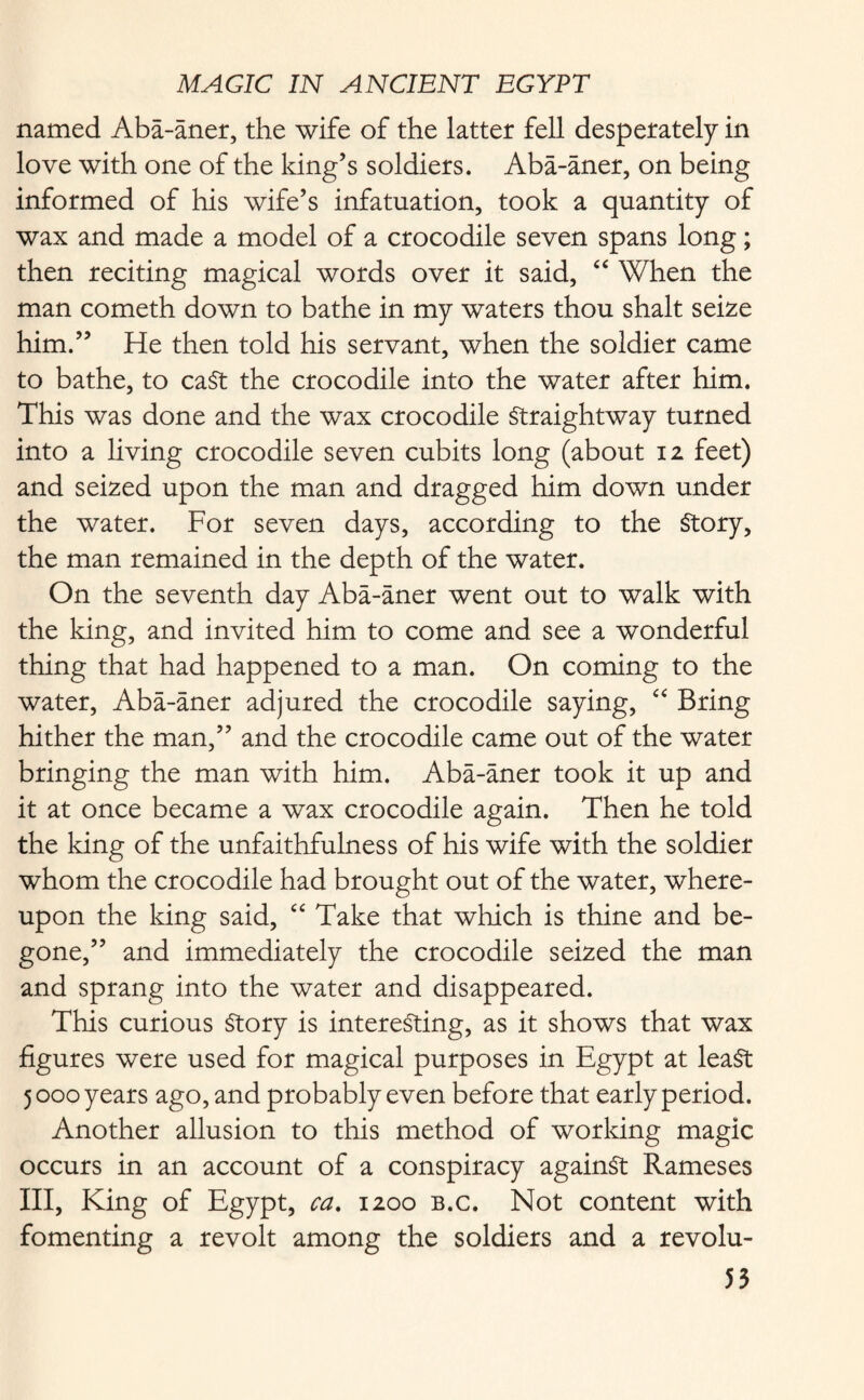 named Aba-aner, the wife of the latter fell desperately in love with one of the king’s soldiers. Aba-aner, on being informed of his wife’s infatuation, took a quantity of wax and made a model of a crocodile seven spans long; then reciting magical words over it said, “ When the man cometh down to bathe in my waters thou shalt seize him.” He then told his servant, when the soldier came to bathe, to caSt the crocodile into the water after him. This was done and the wax crocodile Straightway turned into a living crocodile seven cubits long (about 12 feet) and seized upon the man and dragged him down under the water. For seven days, according to the Story, the man remained in the depth of the water. On the seventh day Aba-aner went out to walk with the king, and invited him to come and see a wonderful thing that had happened to a man. On coming to the water, Aba-aner adjured the crocodile saying, “ Bring hither the man,” and the crocodile came out of the water bringing the man with him. Aba-aner took it up and it at once became a wax crocodile again. Then he told the king of the unfaithfulness of his wife with the soldier whom the crocodile had brought out of the water, where¬ upon the king said, “ Take that which is thine and be¬ gone,” and immediately the crocodile seized the man and sprang into the water and disappeared. This curious Story is interesting, as it shows that wax figures were used for magical purposes in Egypt at least 5 000 years ago, and probably even before that early period. Another allusion to this method of working magic occurs in an account of a conspiracy against Rameses III, King of Egypt, ca. 1200 b.c. Not content with fomenting a revolt among the soldiers and a revolu-