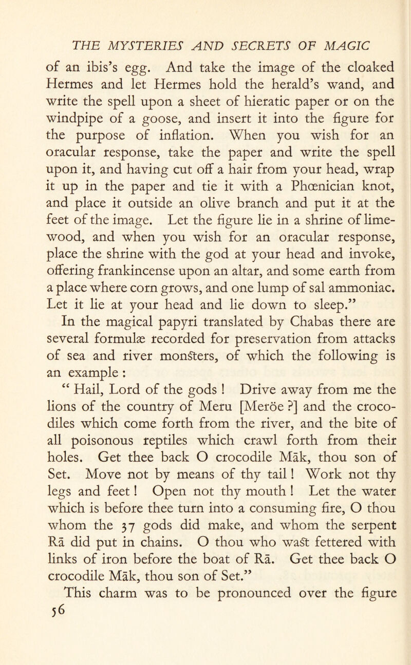 of an ibis’s egg. And take the image of the cloaked Hermes and let Hermes hold the herald’s wand, and write the spell upon a sheet of hieratic paper or on the windpipe of a goose, and insert it into the figure for the purpose of inflation. When you wish for an oracular response, take the paper and write the spell upon it, and having cut off a hair from your head, wrap it up in the paper and tie it with a Phoenician knot, and place it outside an olive branch and put it at the feet of the image. Let the figure lie in a shrine of lime- wood, and when you wish for an oracular response, place the shrine with the god at your head and invoke, offering frankincense upon an altar, and some earth from a place where corn grows, and one lump of sal ammoniac. Let it lie at your head and lie down to sleep.” In the magical papyri translated by Chabas there are several formulas recorded for preservation from attacks of sea and river monsters, of which the following is an example : “ Hail, Lord of the gods ! Drive away from me the lions of the country of Meru [Meroe ?] and the croco¬ diles which come forth from the river, and the bite of all poisonous reptiles which crawl forth from their holes. Get thee back O crocodile Mak, thou son of Set. Move not by means of thy tail! Work not thy legs and feet! Open not thy mouth ! Let the water which is before thee turn into a consuming fire, O thou whom the 37 gods did make, and whom the serpent Ra did put in chains. O thou who waSt fettered with links of iron before the boat of Ra. Get thee back O crocodile Mak, thou son of Set.” This charm was to be pronounced over the figure