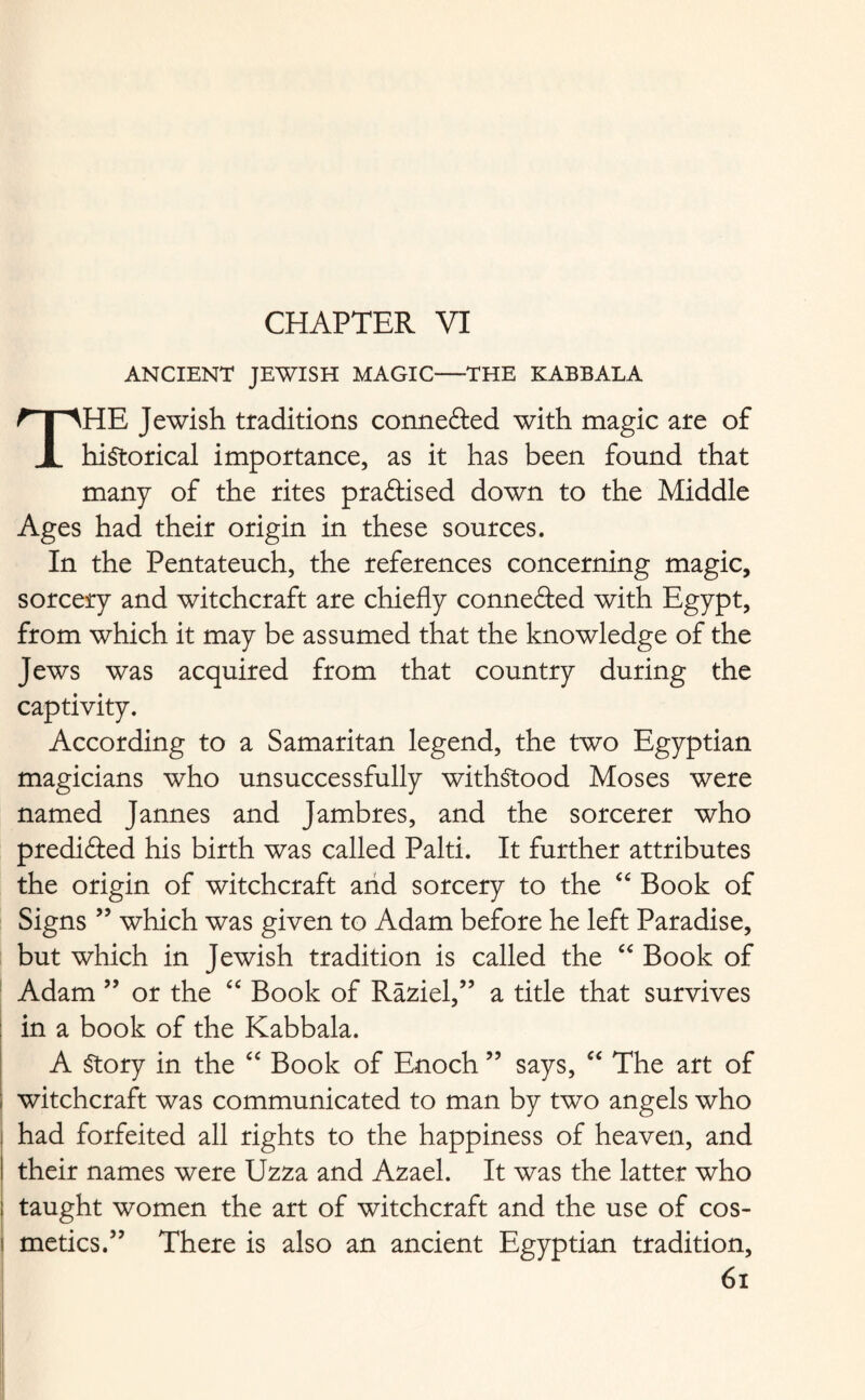 CHAPTER VI ANCIENT JEWISH MAGIC—THE KABBALA THE Jewish traditions connefted with magic are of historical importance, as it has been found that many of the rites pra&ised down to the Middle Ages had their origin in these sources. In the Pentateuch, the references concerning magic, sorcery and witchcraft are chiefly connected with Egypt, from which it may be assumed that the knowledge of the Jews was acquired from that country during the captivity. According to a Samaritan legend, the two Egyptian magicians who unsuccessfully withstood Moses were named Jannes and Jambres, and the sorcerer who predifted his birth was called Palti. It further attributes the origin of witchcraft arid sorcery to the “ Book of Signs ” which was given to Adam before he left Paradise, but which in Jewish tradition is called the “ Book of Adam ” or the “ Book of Raziel,” a title that survives in a book of the Kabbala. A Story in the “ Book of Enoch ” says, “ The art of witchcraft was communicated to man by two angels who had forfeited all rights to the happiness of heaven, and their names were Uzza and Azael. It was the latter who I taught women the art of witchcraft and the use of cos- ! metics.” There is also an ancient Egyptian tradition,