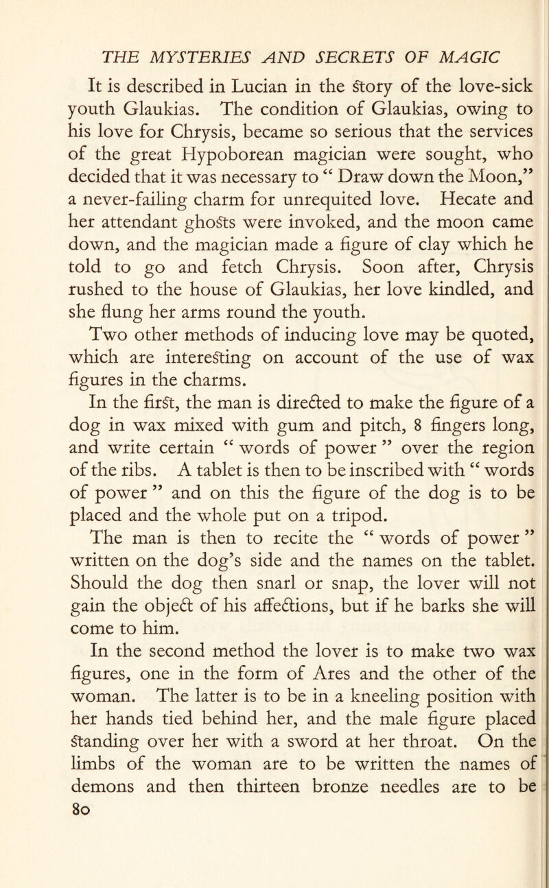 It is described in Lucian in the Story of the love-sick youth Glaukias. The condition of Glaukias, owing to his love for Chrysis, became so serious that the services of the great Hypoborean magician were sought, who decided that it was necessary to “ Draw down the Moon,” a never-failing charm for unrequited love. Hecate and her attendant ghoSts were invoked, and the moon came down, and the magician made a figure of clay which he told to go and fetch Chrysis. Soon after, Chrysis rushed to the house of Glaukias, her love kindled, and she flung her arms round the youth. Two other methods of inducing love may be quoted, which are interesting on account of the use of wax figures in the charms. In the first, the man is direfted to make the figure of a dog in wax mixed with gum and pitch, 8 fingers long, and write certain “ words of power ” over the region of the ribs. A tablet is then to be inscribed with “ words of power ” and on this the figure of the dog is to be placed and the whole put on a tripod. The man is then to recite the “ words of power ” written on the dog’s side and the names on the tablet. Should the dog then snarl or snap, the lover will not gain the objeCf of his affections, but if he barks she will come to him. In the second method the lover is to make two wax figures, one in the form of Ares and the other of the woman. The latter is to be in a kneeling position with her hands tied behind her, and the male figure placed Standing over her with a sword at her throat. On the limbs of the woman are to be written the names of demons and then thirteen bronze needles are to be