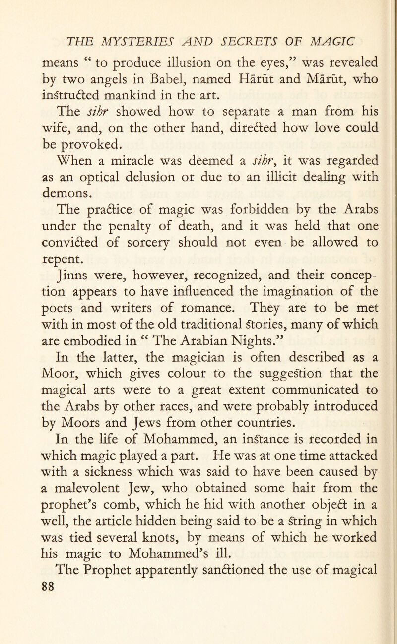 means “ to produce illusion on the eyes/’ was revealed by two angels in Babel, named Harut and Marut, who intruded mankind in the art. The sihr showed how to separate a man from his wife, and, on the other hand, directed how love could be provoked. When a miracle was deemed a sihr, it was regarded as an optical delusion or due to an illicit dealing with demons. The pra&ice of magic was forbidden by the Arabs under the penalty of death, and it was held that one convi&ed of sorcery should not even be allowed to repent. Jinns were, however, recognized, and their concep¬ tion appears to have influenced the imagination of the poets and writers of romance. They are to be met with in most of the old traditional Stories, many of which are embodied in “ The Arabian Nights.” In the latter, the magician is often described as a Moor, which gives colour to the suggestion that the magical arts were to a great extent communicated to the Arabs by other races, and were probably introduced by Moors and Jews from other countries. In the life of Mohammed, an instance is recorded in which magic played a part. He was at one time attacked with a sickness which was said to have been caused by a malevolent Jew, who obtained some hair from the prophet’s comb, which he hid with another objeft in a well, the article hidden being said to be a String in which was tied several knots, by means of which he worked his magic to Mohammed’s ill. The Prophet apparently sanftioned the use of magical