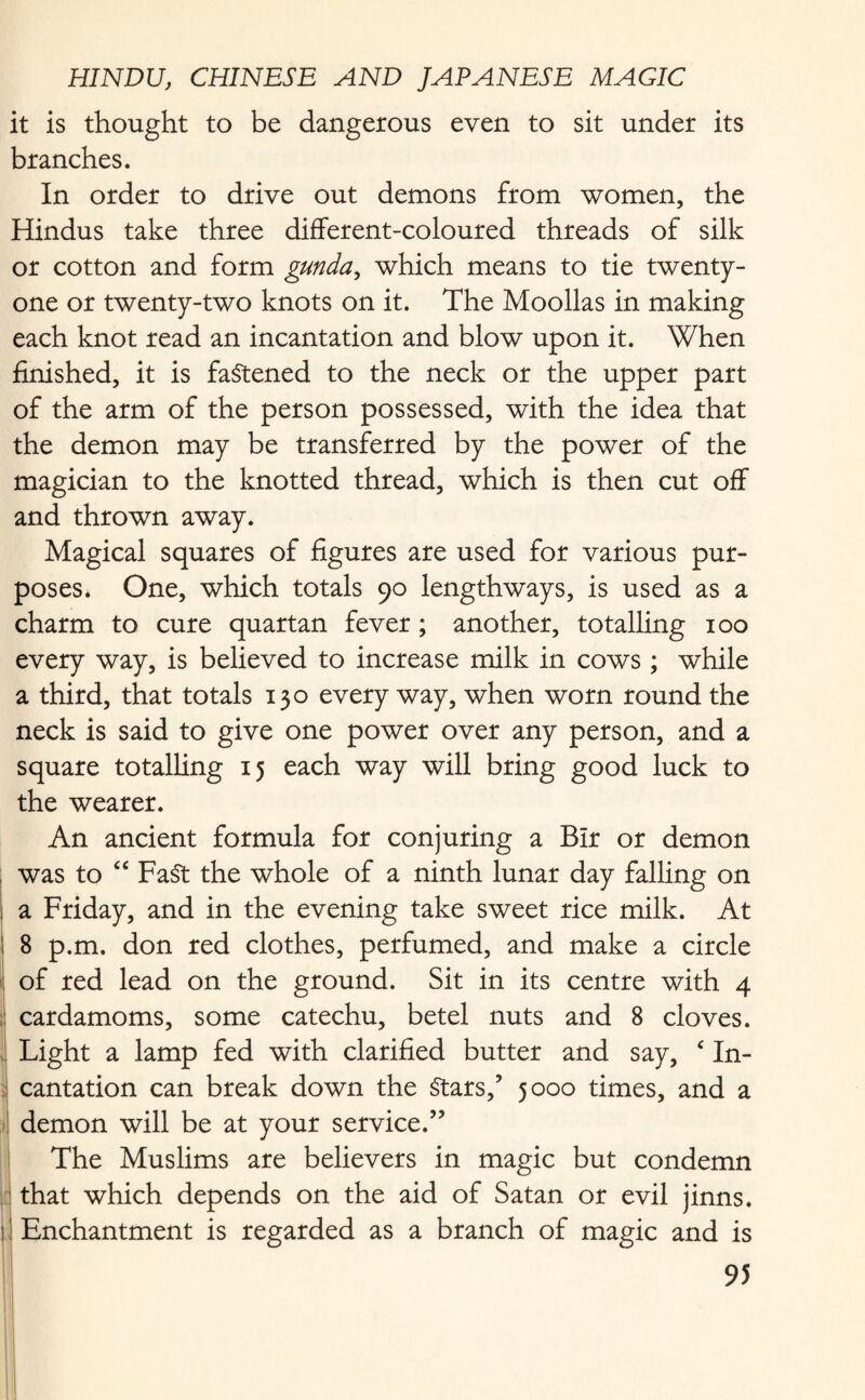 it is thought to be dangerous even to sit under its branches. In order to drive out demons from women, the Hindus take three different-coloured threads of silk or cotton and form gunda, which means to tie twenty- one or twenty-two knots on it. The Moollas in making each knot read an incantation and blow upon it. When finished, it is fastened to the neck or the upper part of the arm of the person possessed, with the idea that the demon may be transferred by the power of the magician to the knotted thread, which is then cut off and thrown away. Magical squares of figures are used for various pur¬ poses. One, which totals 90 lengthways, is used as a charm to cure quartan fever; another, totalling 100 every way, is believed to increase milk in cows ; while a third, that totals 130 every way, when worn round the neck is said to give one power over any person, and a square totalling 15 each way will bring good luck to the wearer. An ancient formula for conjuring a Blr or demon was to “ Fa$t the whole of a ninth lunar day falling on a Friday, and in the evening take sweet rice milk. At 8 p.m. don red clothes, perfumed, and make a circle of red lead on the ground. Sit in its centre with 4 cardamoms, some catechu, betel nuts and 8 cloves. Light a lamp fed with clarified butter and say, c In¬ cantation can break down the Stars,’ 5000 times, and a demon will be at your service.” The Muslims are believers in magic but condemn that which depends on the aid of Satan or evil jinns. Enchantment is regarded as a branch of magic and is