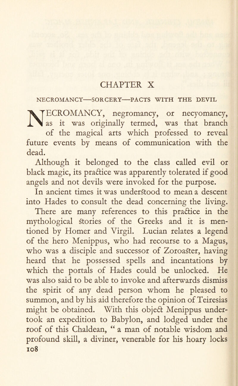 CHAPTER X NECROMANCY-SORCERY-PACTS WITH THE DEVIL ECROMANCY, negromancy, of necyomancy, as it was originally termed, was that branch of the magical arts which professed to reveal future events by means of communication with the dead. Although it belonged to the class called evil or black magic, its practice was apparently tolerated if good angels and not devils were invoked for the purpose. In ancient times it was understood to mean a descent into Hades to consult the dead concerning the living. There are many references to this pradlice in the mythological Stories of the Greeks and it is men¬ tioned by Homer and Virgil. Lucian relates a legend of the hero Menippus, who had recourse to a Magus, who was a disciple and successor of ZoroaSter, having heard that he possessed spells and incantations by which the portals of Hades could be unlocked. He was also said to be able to invoke and afterwards dismiss the spirit of any dead person whom he pleased to summon, and by his aid therefore the opinion of Teiresias might be obtained. With this objefl Menippus under¬ took an expedition to Babylon, and lodged under the roof of this Chaldean, “ a man of notable wisdom and profound skill, a diviner, venerable for his hoary locks