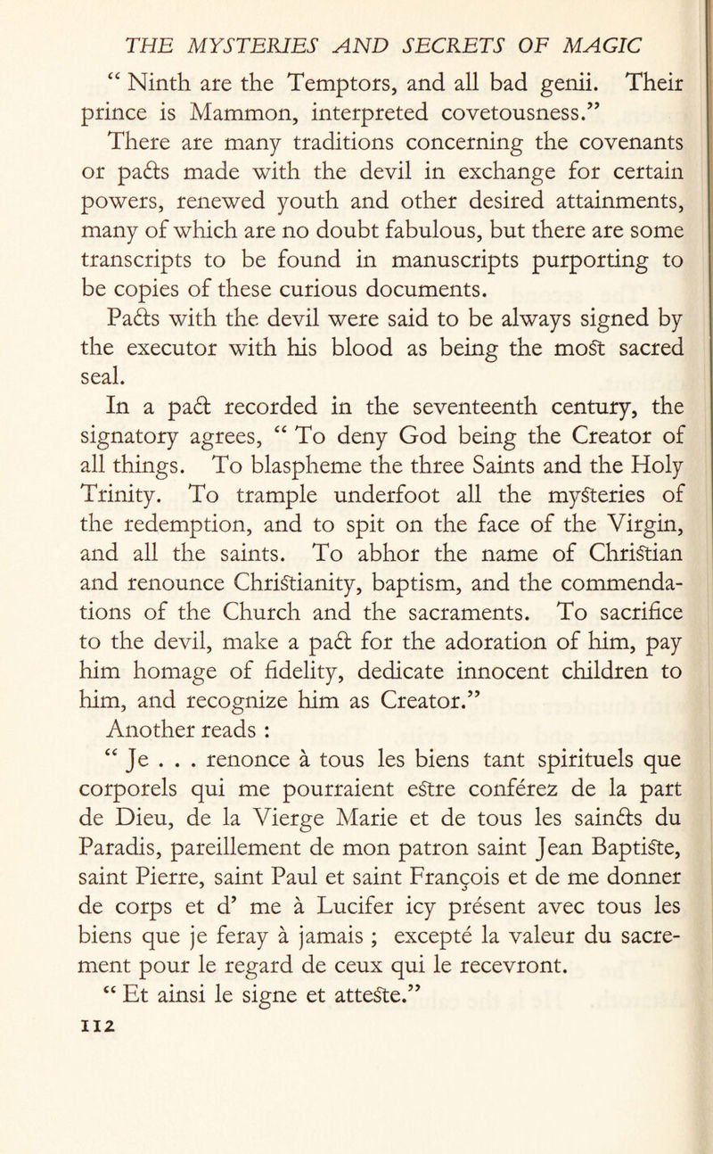 “ Ninth are the Temptors, and all bad genii. Their prince is Mammon, interpreted covetousness.” There are many traditions concerning the covenants or pads made with the devil in exchange for certain powers, renewed youth and other desired attainments, many of which are no doubt fabulous, but there are some transcripts to be found in manuscripts purporting to be copies of these curious documents. Pads with the devil were said to be always signed by the executor with his blood as being the most sacred seal. In a pad recorded in the seventeenth century, the signatory agrees, “ To deny God being the Creator of all things. To blaspheme the three Saints and the Holy Trinity. To trample underfoot all the mysteries of the redemption, and to spit on the face of the Virgin, and all the saints. To abhor the name of Christian and renounce Christianity, baptism, and the commenda¬ tions of the Church and the sacraments. To sacrifice to the devil, make a pad for the adoration of him, pay him homage of fidelity, dedicate innocent children to him, and recognize him as Creator.” Another reads : <c Je . . . renonce a tous les biens tant spirituels que corporels qui me pourraient eStre conferez de la part de Dieu, de la Vierge Marie et de tous les sainds du Paradis, pareillement de mon patron saint Jean Baptiste, saint Pierre, saint Paul et saint Francois et de me donner de corps et d? me a Lucifer icy present avec tous les biens que je feray a jamais ; excepte la valeur du sacre- ment pour le regard de ceux qui le recevront. “ Et ainsi le signe et atteSte.”