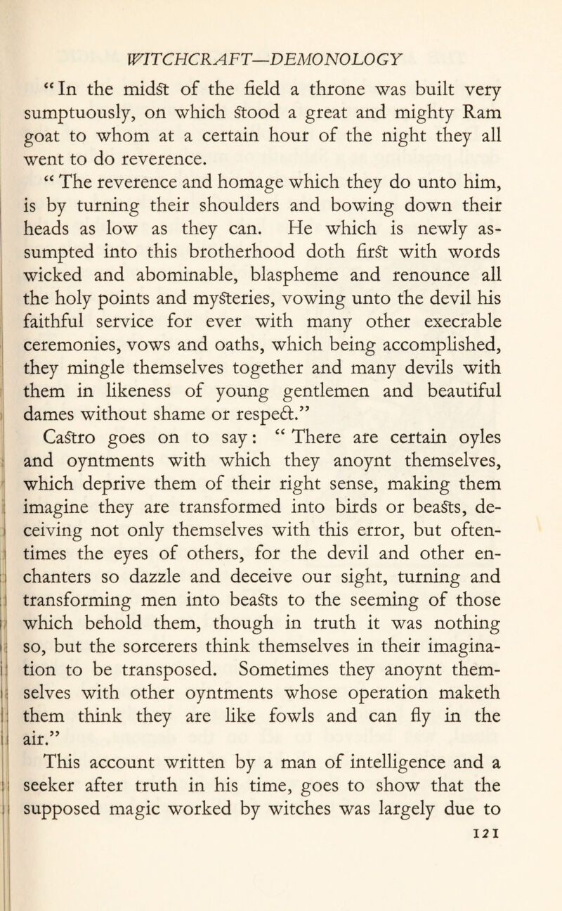 “In the midst of the field a throne was built very sumptuously, on which Stood a great and mighty Ram goat to whom at a certain hour of the night they all went to do reverence. “ The reverence and homage which they do unto him, is by turning their shoulders and bowing down their heads as low as they can. He which is newly as- sumpted into this brotherhood doth first with words wicked and abominable, blaspheme and renounce all the holy points and mysteries, vowing unto the devil his faithful service for ever with many other execrable ceremonies, vows and oaths, which being accomplished, they mingle themselves together and many devils with them in likeness of young gentlemen and beautiful dames without shame or resped:/’ CaStro goes on to say: “ There are certain oyles and oyntments with which they anoynt themselves, which deprive them of their right sense, making them imagine they are transformed into birds or beaSts, de¬ ceiving not only themselves with this error, but often¬ times the eyes of others, for the devil and other en¬ chanters so dazzle and deceive our sight, turning and transforming men into beaSts to the seeming of those which behold them, though in truth it was nothing so, but the sorcerers think themselves in their imagina¬ tion to be transposed. Sometimes they anoynt them¬ selves with other oyntments whose operation maketh them think they are like fowls and can fly in the _:.. 55 air. This account written by a man of intelligence and a seeker after truth in his time, goes to show that the supposed magic worked by witches was largely due to