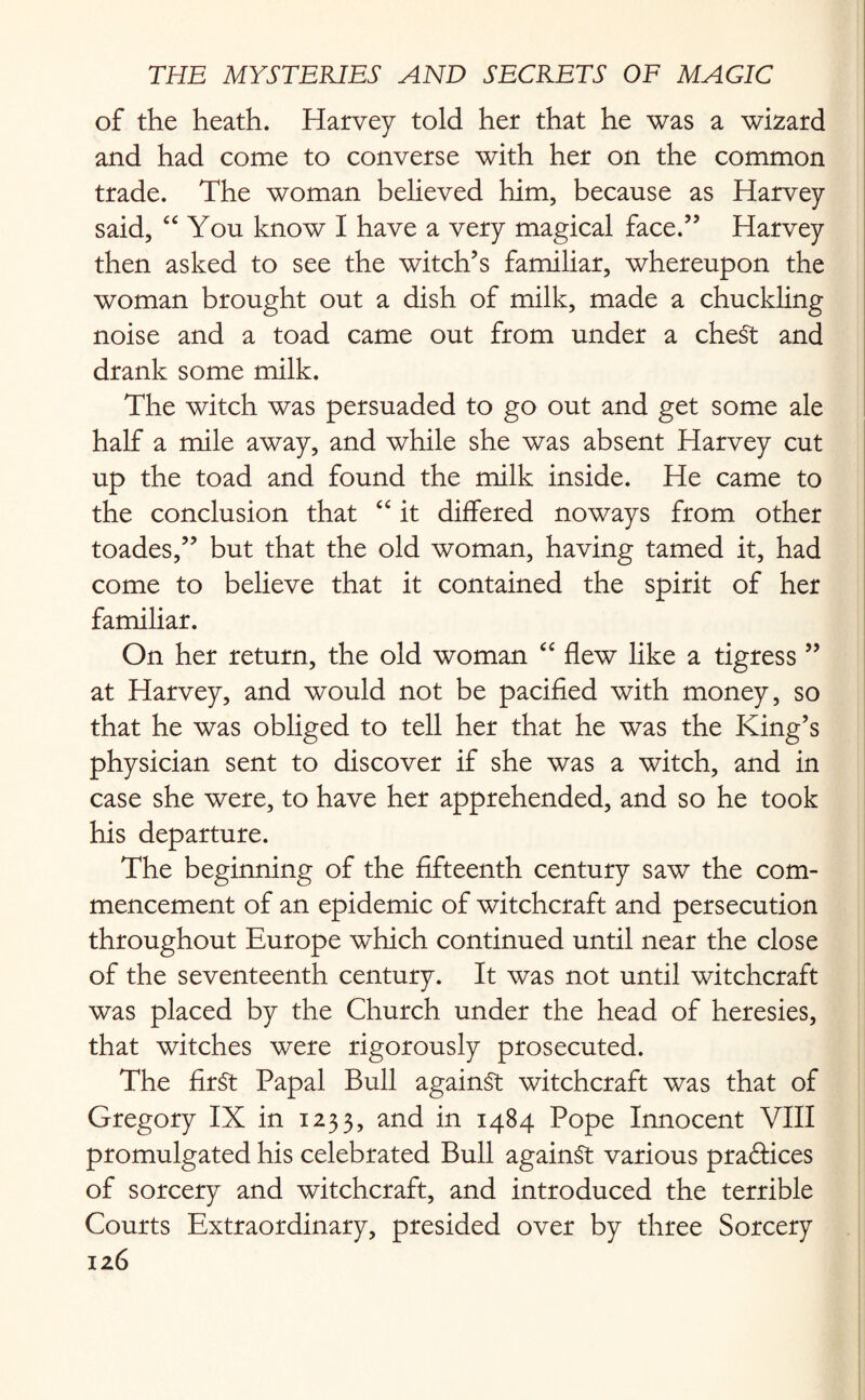 of the heath. Harvey told her that he was a wizard and had come to converse with her on the common trade. The woman believed him, because as Harvey said, “ You know I have a very magical face.” Harvey then asked to see the witch’s familiar, whereupon the woman brought out a dish of milk, made a chuckling noise and a toad came out from under a cheSt and drank some milk. The witch was persuaded to go out and get some ale half a mile away, and while she was absent Harvey cut up the toad and found the milk inside. He came to the conclusion that “ it differed noways from other toades,” but that the old woman, having tamed it, had come to believe that it contained the spirit of her familiar. On her return, the old woman “ flew like a tigress” at Harvey, and would not be pacified with money, so that he was obliged to tell her that he was the King’s physician sent to discover if she was a witch, and in case she were, to have her apprehended, and so he took his departure. The beginning of the fifteenth century saw the com¬ mencement of an epidemic of witchcraft and persecution throughout Europe which continued until near the close of the seventeenth century. It was not until witchcraft was placed by the Church under the head of heresies, that witches were rigorously prosecuted. The fir§t Papal Bull against witchcraft was that of Gregory IX in 1233, and in 1484 Pope Innocent VIII promulgated his celebrated Bull against various practices of sorcery and witchcraft, and introduced the terrible Courts Extraordinary, presided over by three Sorcery