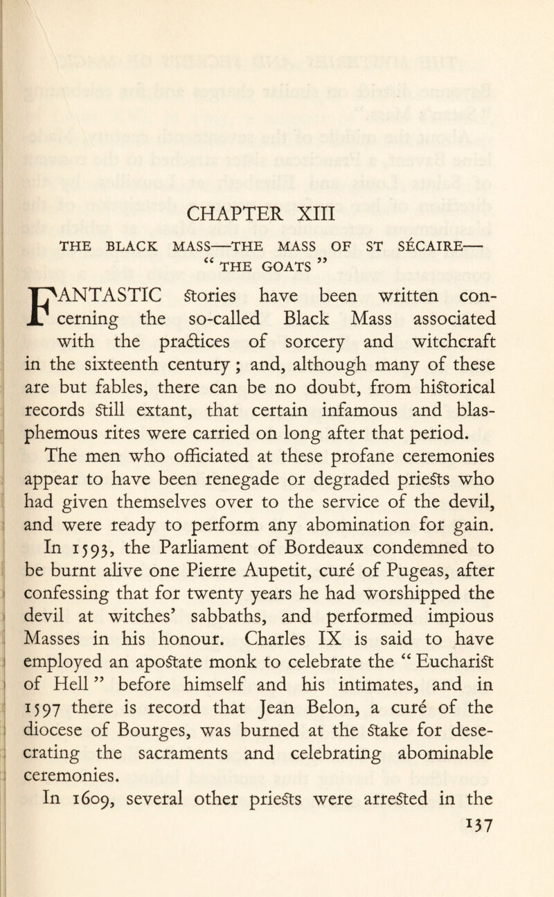 THE BLACK MASS-THE MASS OF ST SECAIRE- “ THE GOATS ” FANTASTIC Stories have been written con¬ cerning the so-called Black Mass associated with the practices of sorcery and witchcraft in the sixteenth century; and, although many of these are but fables, there can be no doubt, from historical records Still extant, that certain infamous and blas¬ phemous rites were carried on long after that period. The men who officiated at these profane ceremonies appear to have been renegade or degraded prieSts who had given themselves over to the service of the devil, and were ready to perform any abomination for gain. In 1593, the Parliament of Bordeaux condemned to be burnt alive one Pierre Aupetit, cure of Pugeas, after confessing that for twenty years he had worshipped the devil at witches’ sabbaths, and performed impious Masses in his honour. Charles IX is said to have employed an apostate monk to celebrate the “ Eucharist of Hell ” before himself and his intimates, and in 1597 there is record that Jean Belon, a cure of the diocese of Bourges, was burned at the Stake for dese¬ crating the sacraments and celebrating abominable ceremonies. In 1609, several other prieSts were arrested in the