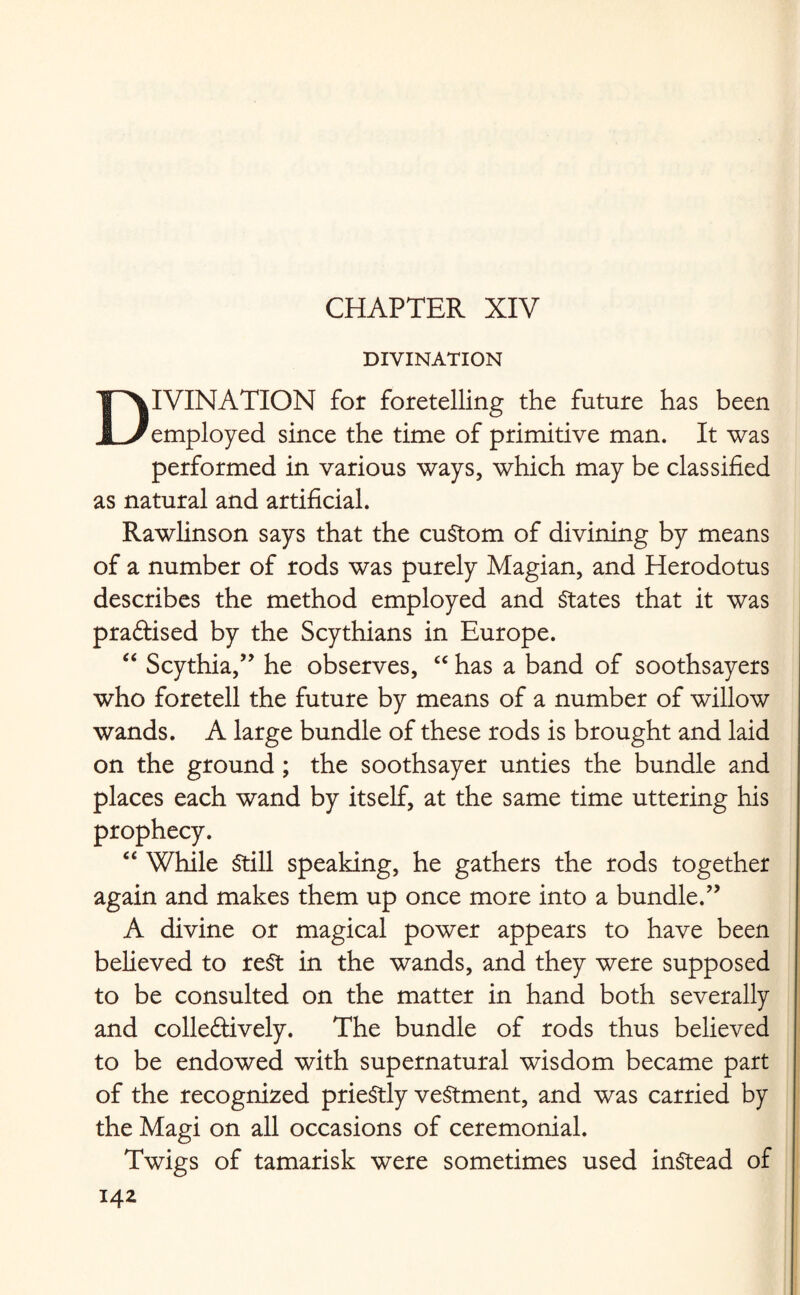 DIVINATION DIVINATION for foretelling the future has been employed since the time of primitive man. It was performed in various ways, which may be classified as natural and artificial. Rawlinson says that the custom of divining by means of a number of rods was purely Magian, and Herodotus describes the method employed and States that it was practised by the Scythians in Europe. “ Scythia,” he observes, “ has a band of soothsayers who foretell the future by means of a number of willow wands. A large bundle of these rods is brought and laid on the ground ; the soothsayer unties the bundle and places each wand by itself, at the same time uttering his prophecy. “ While Still speaking, he gathers the rods together again and makes them up once more into a bundle.” A divine or magical power appears to have been believed to rest in the wands, and they were supposed to be consulted on the matter in hand both severally and collectively. The bundle of rods thus believed to be endowed with supernatural wisdom became part of the recognized prieStly vestment, and was carried by the Magi on all occasions of ceremonial. Twigs of tamarisk were sometimes used instead of