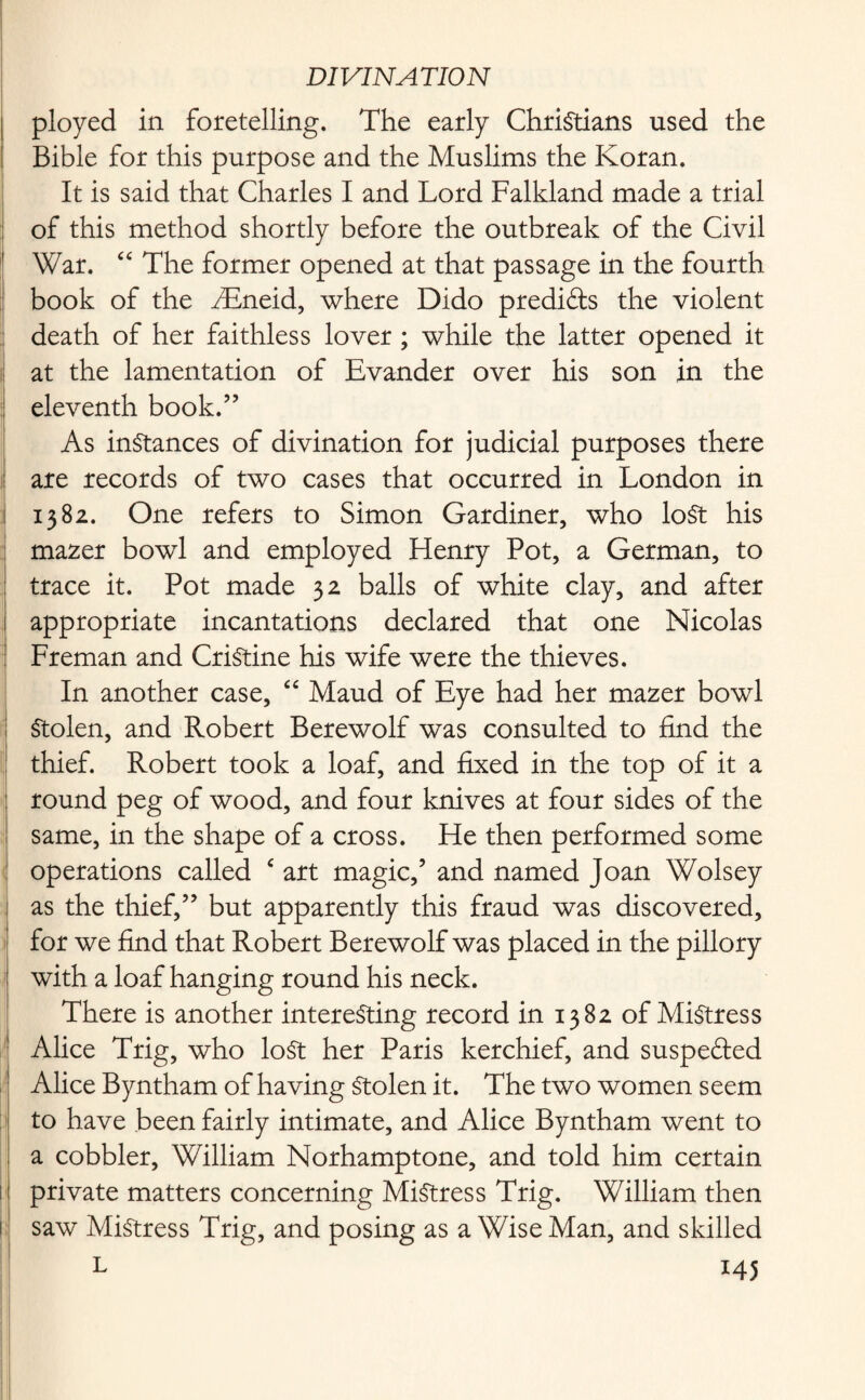 ployed in foretelling. The early Christians used the Bible for this purpose and the Muslims the Koran. It is said that Charles I and Lord Falkland made a trial of this method shortly before the outbreak of the Civil War. “ The former opened at that passage in the fourth book of the fiEneid, where Dido predi&s the violent death of her faithless lover; while the latter opened it at the lamentation of Evander over his son in the eleventh book.” As instances of divination for judicial purposes there are records of two cases that occurred in London in 1382. One refers to Simon Gardiner, who lost his mazer bowl and employed Henry Pot, a German, to trace it. Pot made 32 balls of white clay, and after appropriate incantations declared that one Nicolas Freman and CriStine his wife were the thieves. In another case, “ Maud of Eye had her mazer bowl Stolen, and Robert Berewolf was consulted to find the thief. Robert took a loaf, and fixed in the top of it a round peg of wood, and four knives at four sides of the same, in the shape of a cross. He then performed some operations called ‘ art magic,’ and named Joan Wolsey as the thief,” but apparently this fraud was discovered, for we find that Robert Berewolf was placed in the pillory with a loaf hanging round his neck. There is another interesting record in 1382 of Mistress Alice Trig, who lost her Paris kerchief, and suspebled Alice Byntham of having Stolen it. The two women seem to have been fairly intimate, and Alice Byntham went to a cobbler, William Norhamptone, and told him certain private matters concerning Mistress Trig. William then saw Mistress Trig, and posing as a Wise Man, and skilled