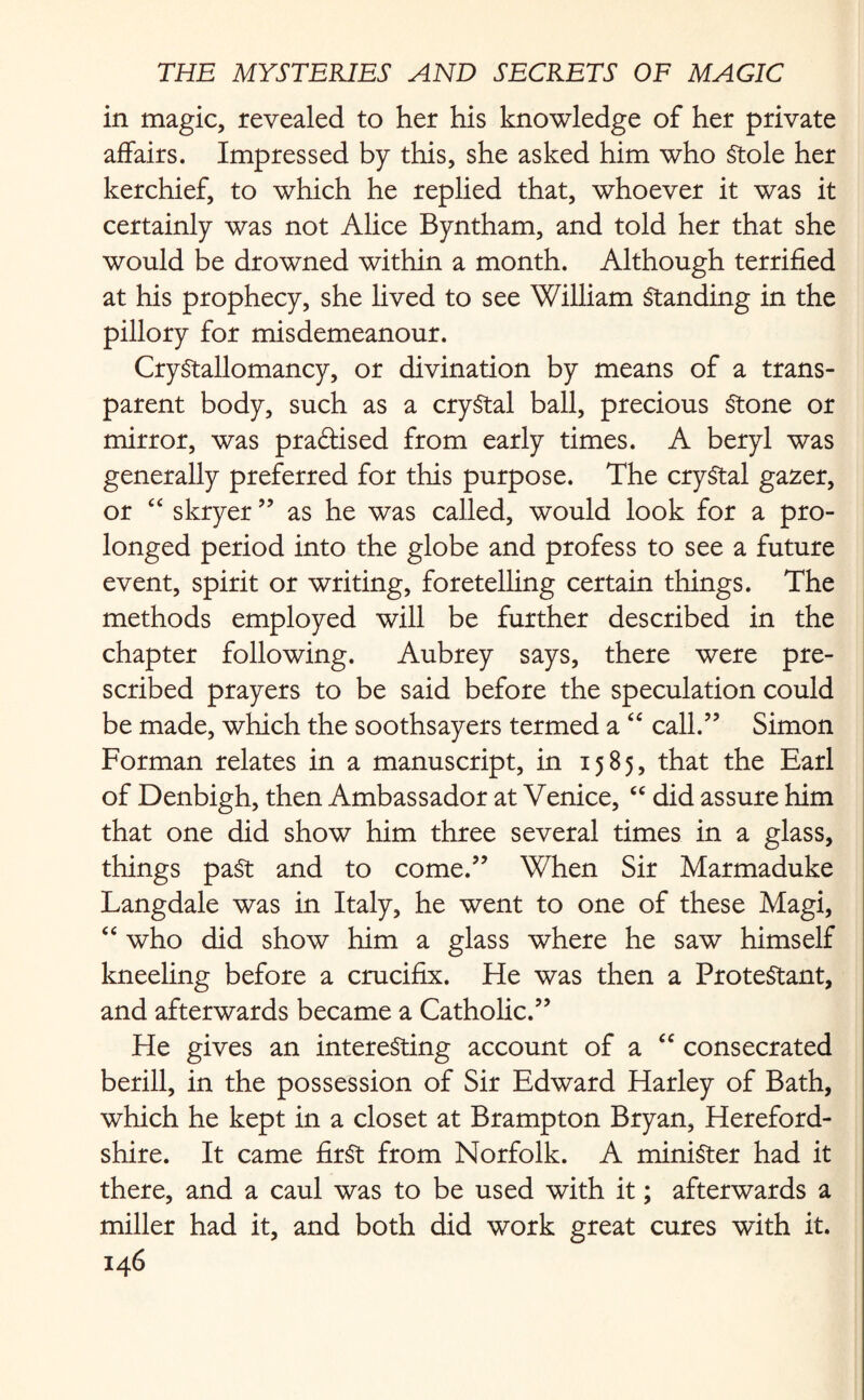 in magic, revealed to her his knowledge of her private affairs. Impressed by this, she asked him who Stole her kerchief, to which he replied that, whoever it was it certainly was not Alice Byntham, and told her that she would be drowned within a month. Although terrified at his prophecy, she lived to see William Standing in the pillory for misdemeanour. CryStallomancy, or divination by means of a trans¬ parent body, such as a crystal ball, precious Stone or mirror, was praftised from early times. A beryl was generally preferred for this purpose. The crystal gazer, or “ skryer ” as he was called, would look for a pro¬ longed period into the globe and profess to see a future event, spirit or writing, foretelling certain things. The methods employed will be further described in the chapter following. Aubrey says, there were pre¬ scribed prayers to be said before the speculation could be made, which the soothsayers termed a “ call.” Simon Forman relates in a manuscript, in 1585, that the Earl of Denbigh, then Ambassador at Venice, “ did assure him that one did show him three several times in a glass, things past and to come.” When Sir Marmaduke Langdale was in Italy, he went to one of these Magi, “ who did show him a glass where he saw himself kneeling before a crucifix. He was then a Protestant, and afterwards became a Catholic.” He gives an interesting account of a “ consecrated berill, in the possession of Sir Edward Harley of Bath, which he kept in a closet at Brampton Bryan, Hereford¬ shire. It came first from Norfolk. A minister had it there, and a caul was to be used with it; afterwards a miller had it, and both did work great cures with it.