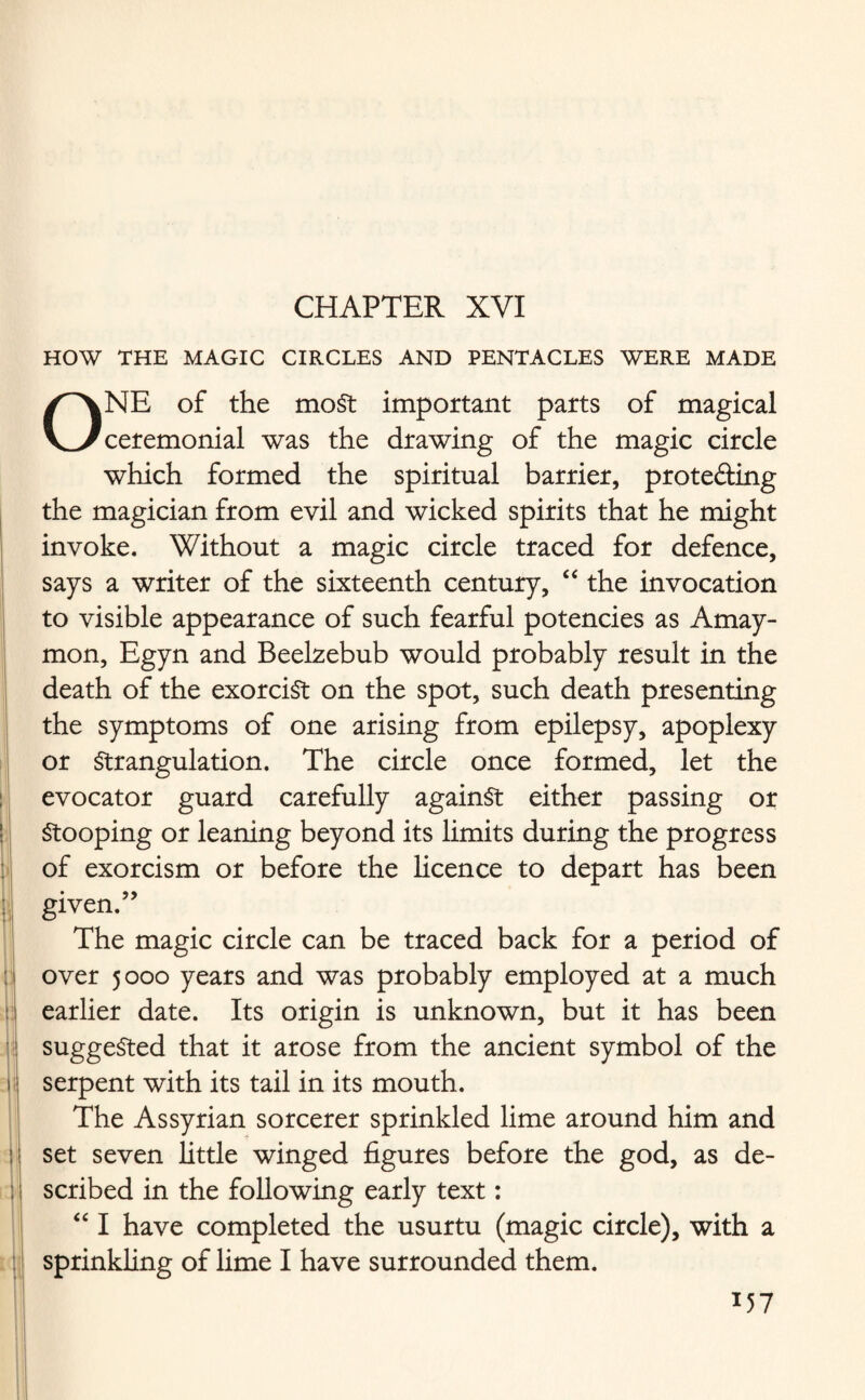 HOW THE MAGIC CIRCLES AND PENTACLES WERE MADE I I ONE of the moSt important parts of magical ceremonial was the drawing of the magic circle which formed the spiritual barrier, protefting the magician from evil and wicked spirits that he might invoke. Without a magic circle traced for defence, says a writer of the sixteenth century, “ the invocation to visible appearance of such fearful potencies as Amay- mon, Egyn and Beelzebub would probably result in the death of the exorcist on the spot, such death presenting the symptoms of one arising from epilepsy, apoplexy or Strangulation. The circle once formed, let the evocator guard carefully against either passing or Stooping or leaning beyond its limits during the progress of exorcism or before the licence to depart has been given.” The magic circle can be traced back for a period of over 5000 years and was probably employed at a much earlier date. Its origin is unknown, but it has been suggested that it arose from the ancient symbol of the serpent with its tail in its mouth. The Assyrian sorcerer sprinkled lime around him and set seven little winged figures before the god, as de¬ scribed in the following early text: “ I have completed the usurtu (magic circle), with a sprinkling of lime I have surrounded them. *57