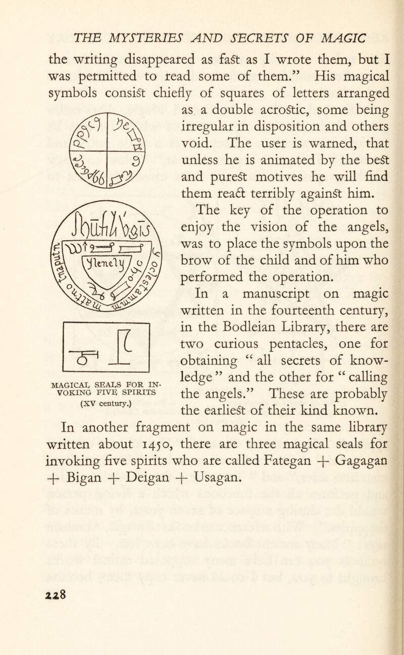 the writing disappeared as fast as I wrote them, but I was permitted to read some of them.” His magical symbols consist chiefly of squares of letters arranged as a double acrostic, some being irregular in disposition and others void. The user is warned, that unless he is animated by the best and purest motives he will find them reaft terribly against him. The key of the operation to enjoy the vision of the angels, was to place the symbols upon the brow of the child and of him who performed the operation. In a manuscript on magic written in the fourteenth century, in the Bodleian Library, there are two curious pentacles, one for obtaining “ all secrets of know¬ ledge ” and the other for “ calling the angels.” These are probably the earliest of their kind known. In another fragment on magic in the same library written about 1450, there are three magical seals for invoking five spirits who are called Fategan -f- Gagagan ~b Bigan + Deigan -f Usagan. MAGICAIy SEALES FOR IN¬ VOKING FIVE SPIRITS (XV century.)