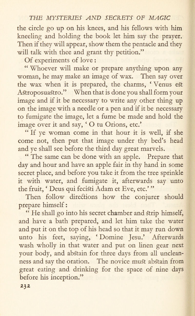 the circle go up on his knees, and his fellows with him kneeling and holding the book let him say the prayer. Then if they will appear, show them the pentacle and they will talk with thee and grant thy petition.” Of experiments of love : “ Whoever will make or prepare anything upon any woman, he may make an image of wax. Then say over the wax when it is prepared, the charms, c Venus eSt AstroposuaStro.” When that is done you shall form your image and if it be necessary to write any other thing up on the image with a needle or a pen and if it be necessary to fumigate the image, let a fume be made and hold the image over it and say, ‘ O tu Orions, etc.’ “ If ye woman come in that hour it is well, if she come not, then put that image under thy bed’s head and ye shall see before the third day great marvels. “ The same can be done with an apple. Prepare that day and hour and have an apple fair in thy hand in some secret place, and before you take it from the tree sprinkle it with water, and fumigate it, afterwards say unto the fruit,c Deus qui feciSti Adam et Eve, etc.’ ” Then follow direftions how the conjurer should prepare himself: “ He shall go into his secret chamber and Strip himself, and have a bath prepared, and let him take the water and put it on the top of his head so that it may run down unto his feet, saying, ‘ Domine Jesu.’ Afterwards wash wholly in that water and put on linen gear next your body, and abstain for three days from all unclean¬ ness and say the oration. The novice muSt abstain from great eating and drinking for the space of nine days before his inception.”