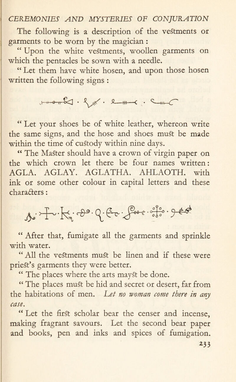 The following is a description of the vestments or garments to be worn by the magician : <£ Upon the white vestments, woollen garments on which the pentacles be sown with a needle. “ Let them have white hosen, and upon those hosen written the following signs : J—h—O-rr-^U * ^M C * ^—-H+-—C- ' “ Let your shoes be of white leather, whereon write the same signs, and the hose and shoes muSt be made within the time of custody within nine days. “ The Master should have a crown of virgin paper on the which crown let there be four names written: AGLA. AGLAY. AGLATHA. AHLAOTH. with ink or some other colour in capital letters and these characters: “ After that, fumigate all the garments and sprinkle with water. “ All the vestments must be linen and if these were priest’s garments they were better. “ The places where the arts maySt be done. “ The places must be hid and secret or desert, far from the habitations of men. Lei no woman come there in any case. “ Let the first scholar bear the censer and incense, making fragrant savours. Let the second bear paper and books, pen and inks and spices of fumigation.