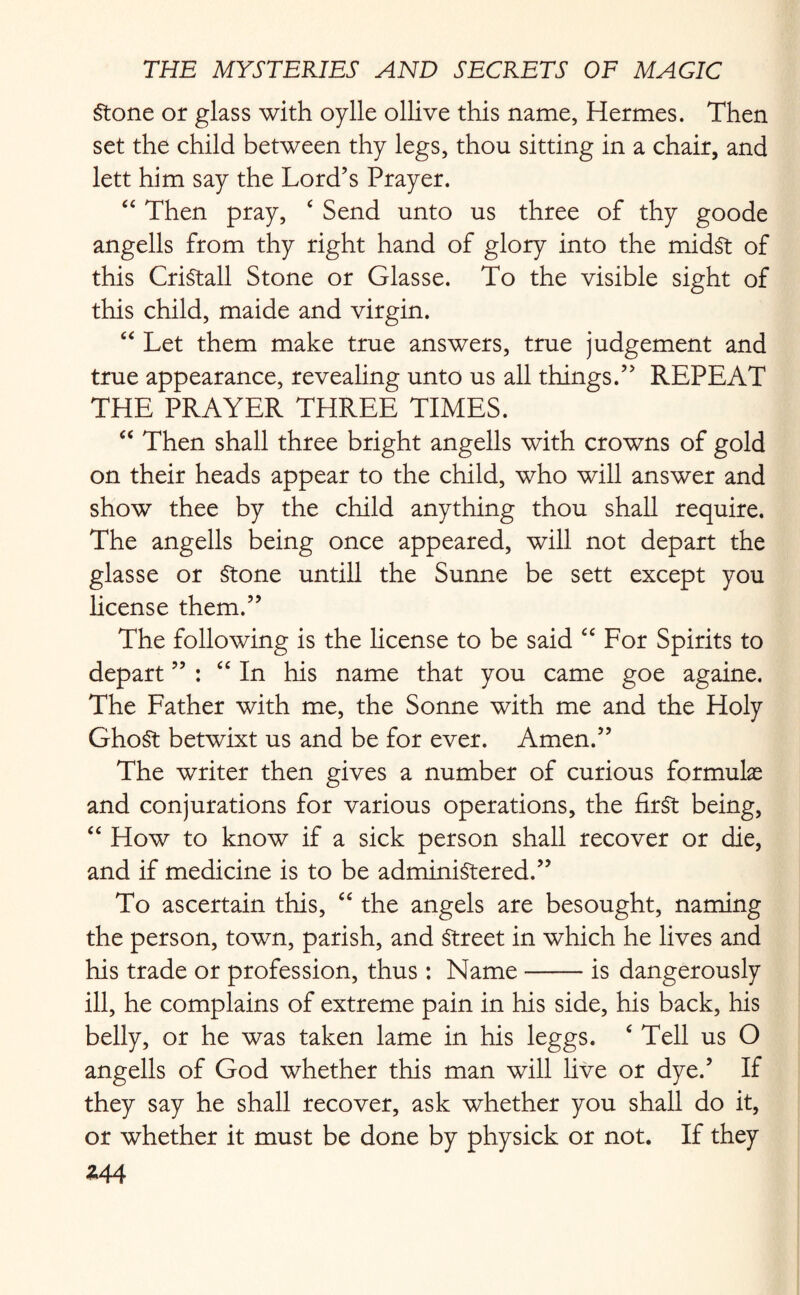 Stone or glass with oylle ollive this name, Hermes. Then set the child between thy legs, thou sitting in a chair, and lett him say the Lord’s Prayer. “ Then pray, ‘ Send unto us three of thy goode angells from thy right hand of glory into the midst of this CriStall Stone or Glasse. To the visible sight of this child, maide and virgin. “ Let them make true answers, true judgement and true appearance, revealing unto us all things.” REPEAT THE PRAYER THREE TIMES. u Then shall three bright angells with crowns of gold on their heads appear to the child, who will answer and show thee by the child anything thou shall require. The angells being once appeared, will not depart the glasse or Stone untill the Sunne be sett except you license them.” The following is the license to be said “ For Spirits to depart ” : “ In his name that you came goe againe. The Father with me, the Sonne with me and the Holy GhoSt betwixt us and be for ever. Amen.” The writer then gives a number of curious formulas and conjurations for various operations, the first being, “ How to know if a sick person shall recover or die, and if medicine is to be administered.” To ascertain this, “ the angels are besought, naming the person, town, parish, and Street in which he lives and his trade or profession, thus : Name-is dangerously ill, he complains of extreme pain in his side, his back, his belly, or he was taken lame in his leggs. ‘ Tell us O angells of God whether this man will live or dye.’ If they say he shall recover, ask whether you shall do it, or whether it must be done by physick or not. If they *44