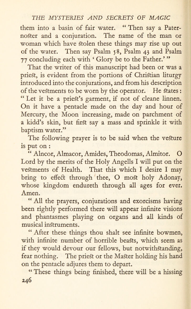 them into a basin of fair water. “ Then say a Pater¬ noster and a conjuration. The name of the man or woman which have Stolen these things may rise up out of the water. Then say Psalm 58, Psalm 43 and Psalm 77 concluding each with £ Glory be to the Father.’ ” That the writer of this manuscript had been or was a priest, is evident from the portions of Christian liturgy introduced into the conjurations, and from his description of the vestments to be worn by the operator. He States: “ Let it be a priest’s garment, if not of cleane linnen. On it have a pentacle made on the day and hour of Mercury, the Moon increasing, made on parchment of a kidd’s skin, but first say a mass and sprinkle it with baptism water.” The following prayer is to be said when the vesture is put on : “ Alncor, Almacor, Amides, Theodomas, Almitor. O Lord by the merits of the Holy Angells I will put on the vestments of Health. That this which I desire I may bring to effed through thee, O most holy Adonay, whose kingdom endureth through all ages for ever. Amen. “ All the prayers, conjurations and exorcisms having been rightly performed there will appear infinite visions and phantasmes playing on organs and all kinds of musical instruments. “ After these things thou shalt see infinite bowmen, with infinite number of horrible beaSts, which seem as if they would devour our fellows, but notwithstanding, fear nothing. The prieSt or the Master holding his hand on the pentacle adjures them to depart. “ These things being finished, there will be a hissing