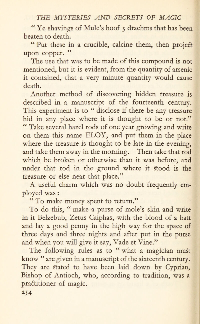 “ Ye shavings of Mule’s hoof 3 drachms that has been beaten to death. “ Put these in a crucible, calcine them, then projeft upon copper. ” The use that was to be made of this compound is not mentioned, but it is evident, from the quantity of arsenic it contained, that a very minute quantity would cause death. Another method of discovering hidden treasure is described in a manuscript of the fourteenth century. This experiment is to “ disclose if there be any treasure hid in any place where it is thought to be or not.” “ Take several hazel rods of one year growing and write on them this name ELOY, and put them in the place where the treasure is thought to be late in the evening, and take them away in the morning. Then take that rod which be broken or otherwise than it was before, and under that rod in the ground where it Stood is the treasure or else near that place.” A useful charm which was no doubt frequently em¬ ployed was: “ To make money spent to return.” To do this, “ make a purse of mole’s skin and write in it Belzebub, Zetus Caiphas, with the blood of a batt and lay a good penny in the high way for the space of three days and three nights and after put in the purse and when you will give it say, Vade et Vine.” The following rules as to “ what a magician muSt know ” are given in a manuscript of the sixteenth century. They are Stated to have been laid down by Cyprian, Bishop of Antioch, who, according to tradition, was a praftitioner of magic. *54