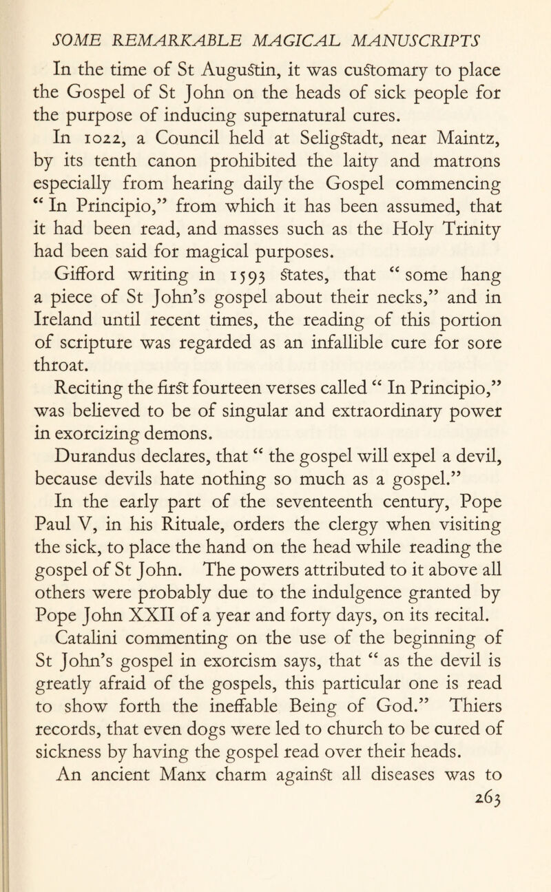 In the time of St AuguStin, it was customary to place the Gospel of St John on the heads of sick people for the purpose of inducing supernatural cures. In io225 a Council held at SeligStadt, near Maintz, by its tenth canon prohibited the laity and matrons especially from hearing daily the Gospel commencing “ In Principio,” from which it has been assumed, that it had been read, and masses such as the Holy Trinity had been said for magical purposes. Gifford writing in 1593 States, that u some hang a piece of St John’s gospel about their necks,” and in Ireland until recent times, the reading of this portion of scripture was regarded as an infallible cure for sore throat. Reciting the first fourteen verses called “ In Principio,” was believed to be of singular and extraordinary power in exorcizing demons. Durandus declares, that “ the gospel will expel a devil, because devils hate nothing so much as a gospel.” In the early part of the seventeenth century, Pope Paul V, in his Rituale, orders the clergy when visiting the sick, to place the hand on the head while reading the gospel of St John. The powers attributed to it above all others were probably due to the indulgence granted by Pope John XXII of a year and forty days, on its recital. Catalini commenting on the use of the beginning of St John’s gospel in exorcism says, that “ as the devil is greatly afraid of the gospels, this particular one is read to show forth the ineffable Being of God.” Thiers records, that even dogs were led to church to be cured of sickness by having the gospel read over their heads. An ancient Manx charm against all diseases was to