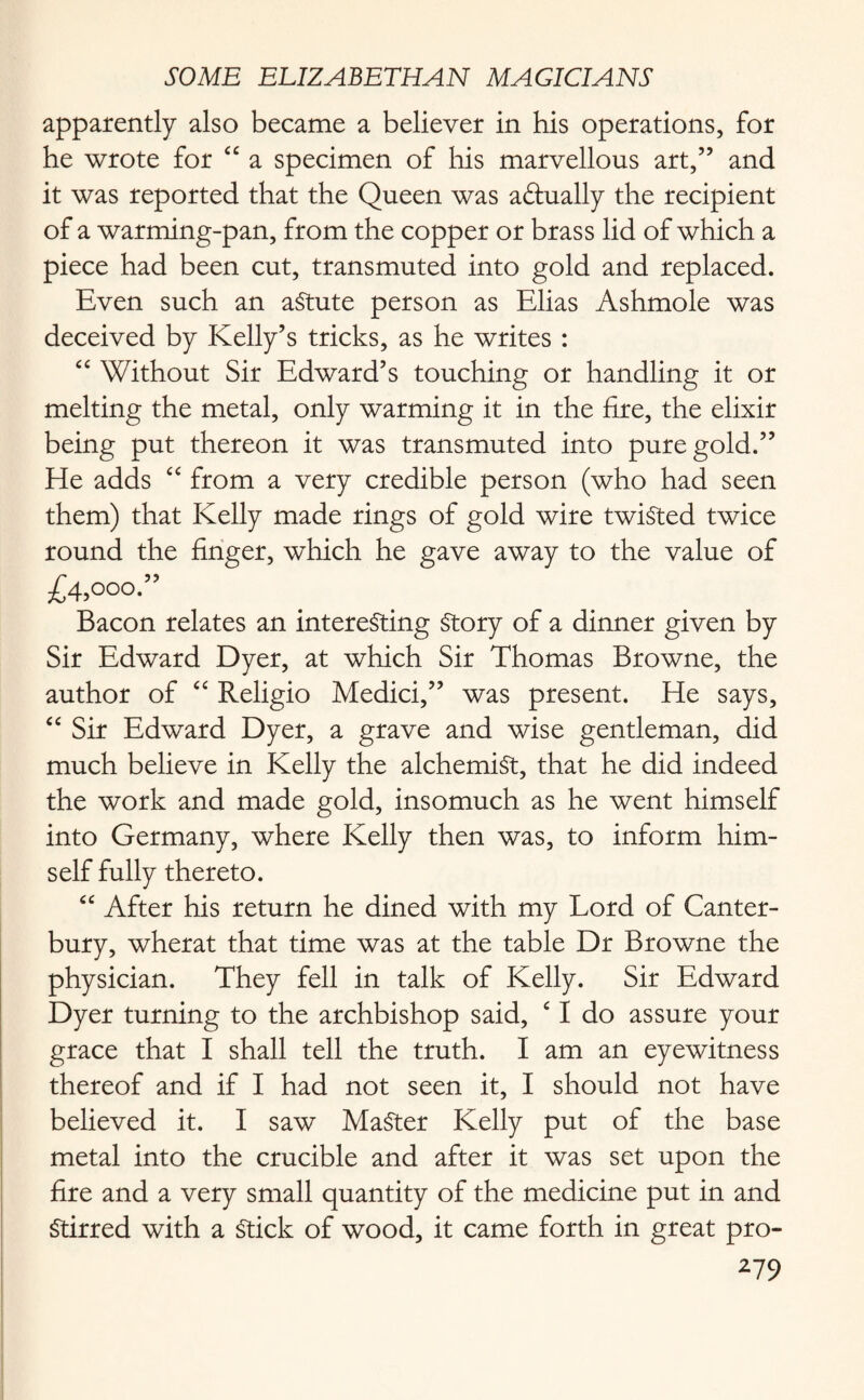 apparently also became a believer in his operations, for he wrote for “ a specimen of his marvellous art,” and it was reported that the Queen was actually the recipient of a warming-pan, from the copper or brass lid of which a piece had been cut, transmuted into gold and replaced. Even such an aStute person as Elias Ashmole was deceived by Kelly’s tricks, as he writes : “ Without Sir Edward’s touching or handling it or melting the metal, only warming it in the fire, the elixir being put thereon it was transmuted into pure gold.” He adds “ from a very credible person (who had seen them) that Kelly made rings of gold wire twisted twice round the finger, which he gave away to the value of £4,000.” Bacon relates an interesting Story of a dinner given by Sir Edward Dyer, at which Sir Thomas Browne, the author of “ Religio Medici,” was present. He says, “ Sir Edward Dyer, a grave and wise gentleman, did much believe in Kelly the alchemist, that he did indeed the work and made gold, insomuch as he went himself into Germany, where Kelly then was, to inform him¬ self fully thereto. “ After his return he dined with my Lord of Canter¬ bury, wherat that time was at the table Dr Browne the physician. They fell in talk of Kelly. Sir Edward Dyer turning to the archbishop said, c I do assure your grace that I shall tell the truth. I am an eyewitness thereof and if I had not seen it, I should not have believed it. I saw Master Kelly put of the base metal into the crucible and after it was set upon the fire and a very small quantity of the medicine put in and Stirred with a Stick of wood, it came forth in great pro-