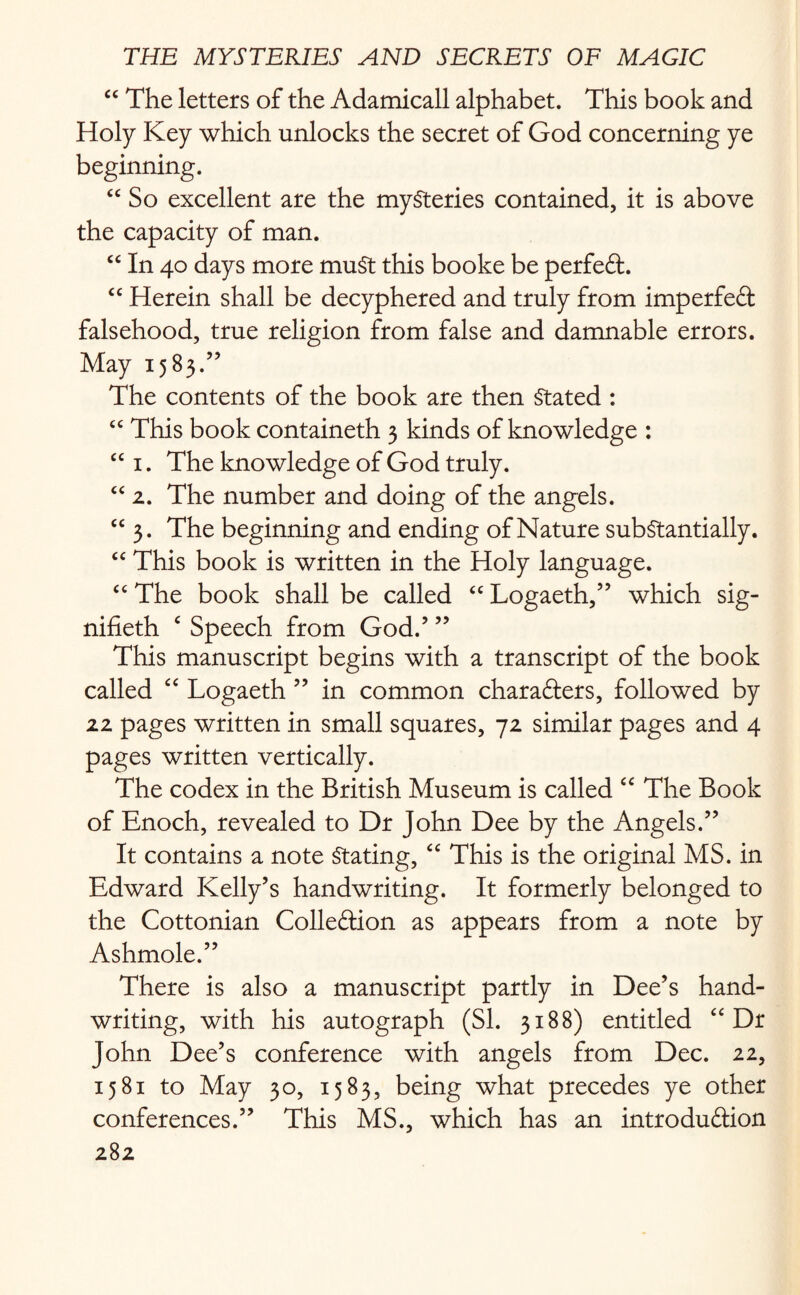 “ The letters of the Adamicall alphabet. This book and Holy Key which unlocks the secret of God concerning ye beginning. “ So excellent are the mysteries contained, it is above the capacity of man. “ In 40 days more muSt this booke be perfeCt. ££ Herein shall be decyphered and truly from imperfeCt falsehood, true religion from false and damnable errors. May 1583.” The contents of the book are then Stated : ££ This book containeth 3 kinds of knowledge : ££ 1. The knowledge of God truly. ££ 2. The number and doing of the angels. ££ 3. The beginning and ending of Nature substantially. ££ This book is written in the Holy language. ££ The book shall be called ££ Logaeth,” which sig- nifieth c Speech from God.’ ” This manuscript begins with a transcript of the book called “ Logaeth ” in common characters, followed by 22 pages written in small squares, 72 similar pages and 4 pages written vertically. The codex in the British Museum is called £C The Book of Enoch, revealed to Dr John Dee by the Angels.” It contains a note Stating, “ This is the original MS. in Edward Kelly’s handwriting. It formerly belonged to the Cottonian Colle&ion as appears from a note by Ashmole.” There is also a manuscript partly in Dee’s hand¬ writing, with his autograph (SI. 3188) entitled “ Dr John Dee’s conference with angels from Dec. 22, 1581 to May 30, 1583, being what precedes ye other conferences.” This MS., which has an introduction