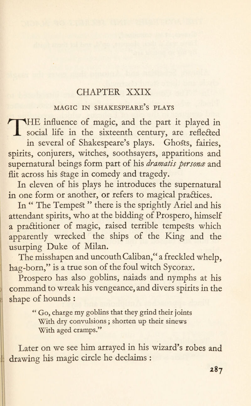 CHAPTER XXIX magic in Shakespeare’s plays THE influence of magic, and the part it played in social life in the sixteenth century, are reflefted in several of Shakespeare’s plays. GhoSts, fairies, spirits, conjurers, witches, soothsayers, apparitions and supernatural beings form part of his dramatis persona and flit across his Stage in comedy and tragedy. In eleven of his plays he introduces the supernatural in one form or another, or refers to magical practices. In “ The Tempest ” there is the sprightly Ariel and his attendant spirits, who at the bidding of Prospero, himself a practitioner of magic, raised terrible tempests which apparently wrecked the ships of the King and the usurping Duke of Milan. The misshapen and uncouth Caliban/' a freckled whelp, hag-born,” is a true son of the foul witch Sycorax. Prospero has also goblins, naiads and nymphs at his command to wreak his vengeance, and divers spirits in the shape of hounds : <c Go, charge my goblins that they grind their joints With dry convulsions ; shorten up their sinews With aged cramps.” Later on we see him arrayed in his wizard’s robes and | drawing his magic circle he declaims :