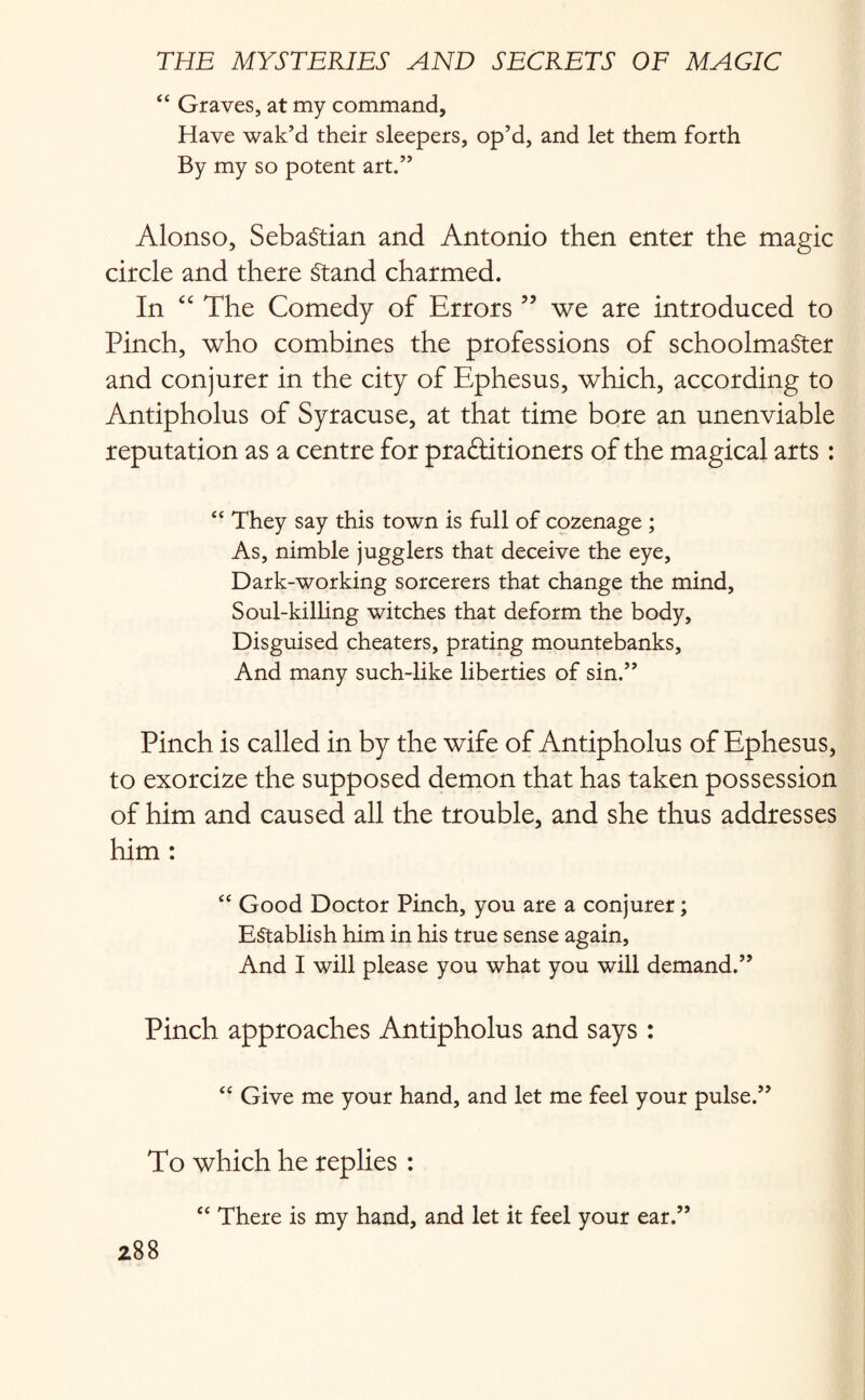 “ Graves, at my command. Have wak’d their sleepers, op’d, and let them forth By my so potent art.” Alonso, Sebastian and Antonio then enter the magic circle and there Stand charmed. In “ The Comedy of Errors ” we are introduced to Pinch, who combines the professions of schoolmaster and conjurer in the city of Ephesus, which, according to Antipholus of Syracuse, at that time bore an unenviable reputation as a centre for practitioners of the magical arts: “ They say this town is full of cozenage ; As, nimble jugglers that deceive the eye. Dark-working sorcerers that change the mind. Soul-killing witches that deform the body, Disguised cheaters, prating mountebanks, And many such-like liberties of sin.” Pinch is called in by the wife of Antipholus of Ephesus, to exorcize the supposed demon that has taken possession of him and caused all the trouble, and she thus addresses him : “ Good Doctor Pinch, you are a conjurer; Establish him in his true sense again. And I will please you what you will demand.” Pinch approaches Antipholus and says : “ Give me your hand, and let me feel your pulse.” To which he replies : “ There is my hand, and let it feel your ear.”