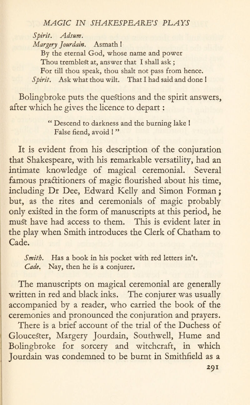 Spirit. Ads urn. Margery Jourdain. Asmath ! By the eternal God, whose name and power Thou trembleSt at, answer that I shall ask ; For till thou speak, thou shalt not pass from hence. Spirit. Ask what thou wilt. That I had said and done ! Bolingbroke puts the questions and the spirit answers, after which he gives the licence to depart: “ Descend to darkness and the burning lake ! False fiend, avoid ! ” It is evident from his description of the conjuration that Shakespeare, with his remarkable versatility, had an intimate knowledge of magical ceremonial. Several famous praftitioners of magic flourished about his time, including Dr Dee, Edward Kelly and Simon Forman; but, as the rites and ceremonials of magic probably only existed in the form of manuscripts at this period, he muSt have had access to them. This is evident later in the play when Smith introduces the Clerk of Chatham to Cade. Smith. Has a book in his pocket with red letters in’t. Cade. Nay, then he is a conjurer. The manuscripts on magical ceremonial are generally written in red and black inks. The conjurer was usually accompanied by a reader, who carried the book of the ceremonies and pronounced the conjuration and prayers. There is a brief account of the trial of the Duchess of Gloucester, Margery Jourdain, Southwell, Hume and Bolingbroke for sorcery and witchcraft, in which Jourdain was condemned to be burnt in Smithfield as a