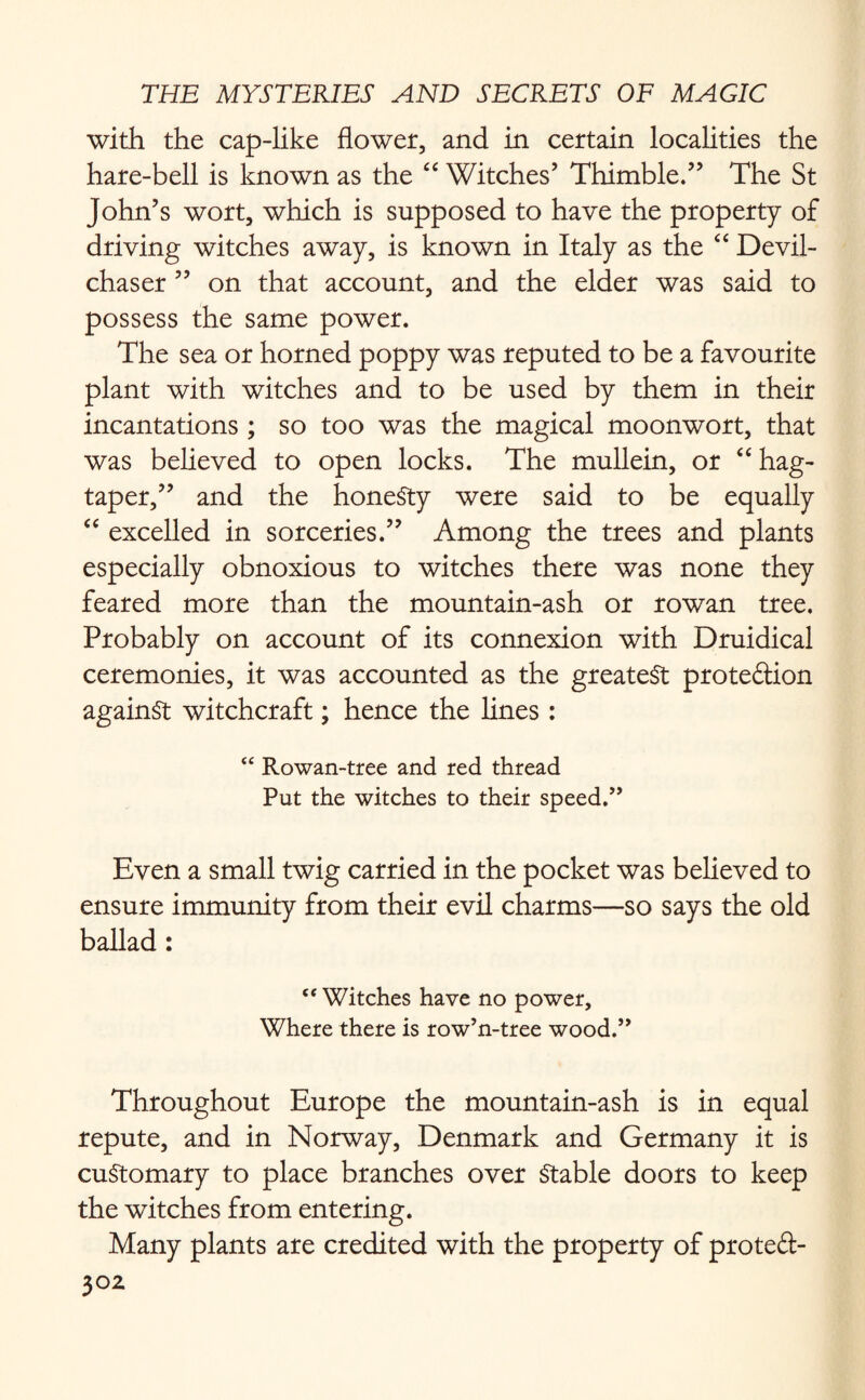 with the cap-like flower, and in certain localities the hare-bell is known as the “ Witches’ Thimble.” The St John’s wort, which is supposed to have the property of driving witches away, is known in Italy as the “ Devil- chaser ” on that account, and the elder was said to possess the same power. The sea or horned poppy was reputed to be a favourite plant with witches and to be used by them in their incantations ; so too was the magical moonwort, that was believed to open locks. The mullein, or “hag- taper,” and the honesty were said to be equally “ excelled in sorceries.” Among the trees and plants especially obnoxious to witches there was none they feared more than the mountain-ash or rowan tree. Probably on account of its connexion with Druidical ceremonies, it was accounted as the greatest proteftion against witchcraft; hence the lines : “ Rowan-tree and red thread Put the witches to their speed.” Even a small twig carried in the pocket was believed to ensure immunity from their evil charms—so says the old ballad: “ Witches have no power, Where there is row’n-tree wood.” Throughout Europe the mountain-ash is in equal repute, and in Norway, Denmark and Germany it is customary to place branches over Stable doors to keep the witches from entering. Many plants are credited with the property of proteft-