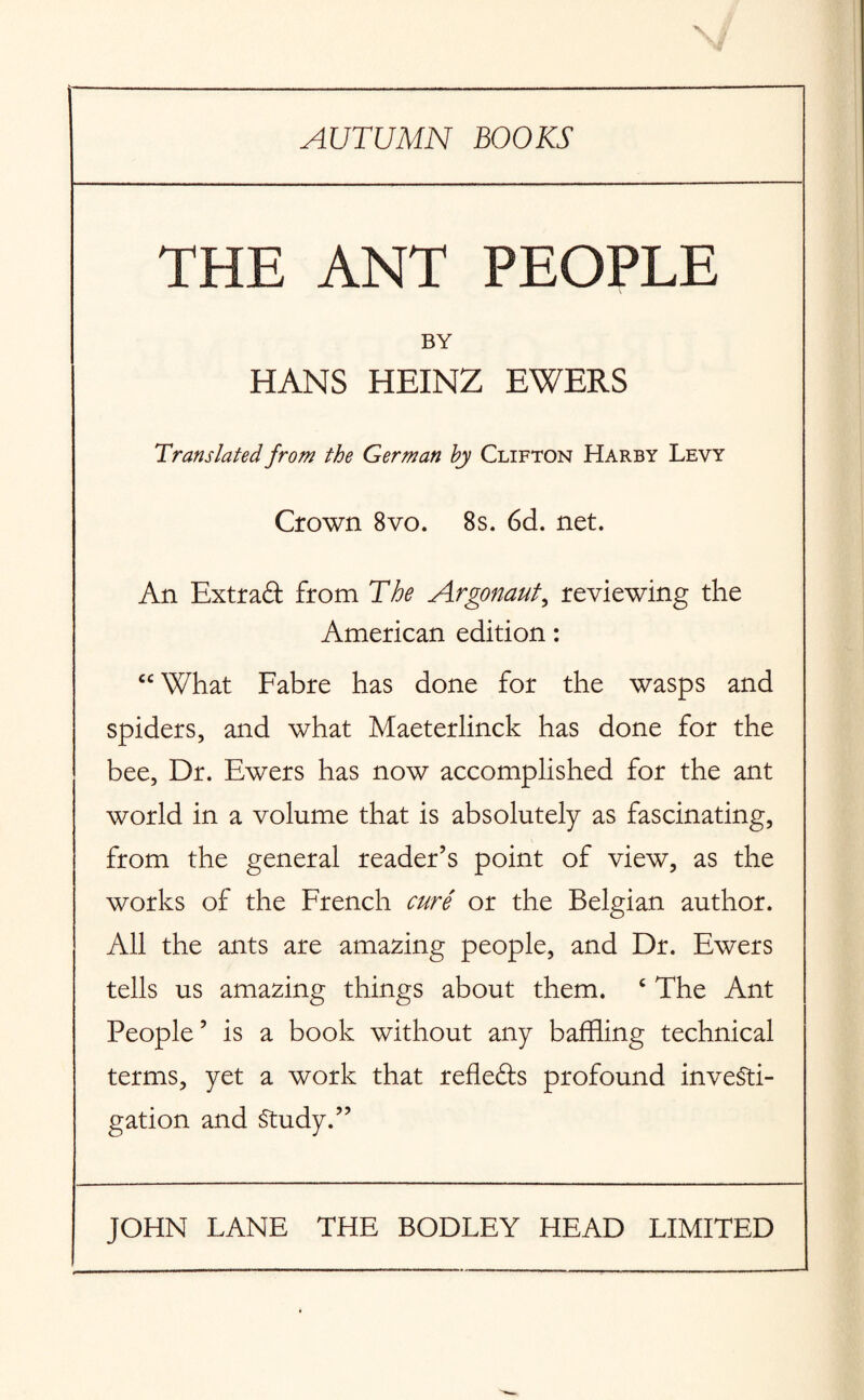 AUTUMN BOOKS THE ANT PEOPLE BY HANS HEINZ EWERS Translated from the German by Clifton Harby Levy Crown 8vo. 8s. 6d. net. An Extraft from The Argonaut, reviewing the American edition: cc What Fabre has done for the wasps and spiders, and what Maeterlinck has done for the bee, Dr. Ewers has now accomplished for the ant world in a volume that is absolutely as fascinating, from the general reader’s point of view, as the works of the French cure or the Belgian author. All the ants are amazing people, and Dr. Ewers tells us amazing things about them. ‘ The Ant People’ is a book without any baffling technical terms, yet a work that refle&s profound investi¬ gation and Study.”