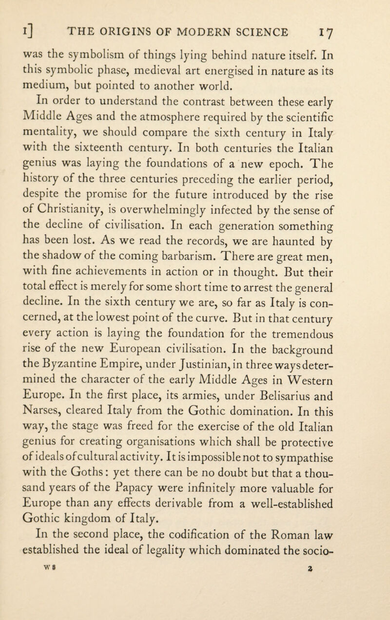 was the symbolism of things lying behind nature itself. In this symbolic phase, medieval art energised in nature as its medium, but pointed to another world. In order to understand the contrast between these early Middle Ages and the atmosphere required by the scientific mentality, we should compare the sixth century in Italy with the sixteenth century. In both centuries the Italian genius was laying the foundations of a new epoch. The history of the three centuries preceding the earlier period, despite the promise for the future introduced by the rise of Christianity, is overwhelmingly infected by the sense of the decline of civilisation. In each generation something has been lost. As we read the records, we are haunted by the shadow of the coming barbarism. There are great men, with fine achievements in action or in thought. But their total effect is merely for some short time to arrest the general decline. In the sixth century we are, so far as Italy is con¬ cerned, at the lowest point of the curve. But in that century every action is laying the foundation for the tremendous rise of the new European civilisation. In the background the Byzantine Empire, under Justinian, in three ways deter¬ mined the character of the early Middle Ages in Western Europe. In the first place, its armies, under Belisarius and Narses, cleared Italy from the Gothic domination. In this way, the stage was freed for the exercise of the old Italian genius for creating organisations which shall be protective of ideals of cultural activity. It is impossible not to sympathise with the Goths : yet there can be no doubt but that a thou¬ sand years of the Papacy were infinitely more valuable for Europe than any effects derivable from a well-established Gothic kingdom of Italy. In the second place, the codification of the Roman law established the ideal of legality which dominated the socio-