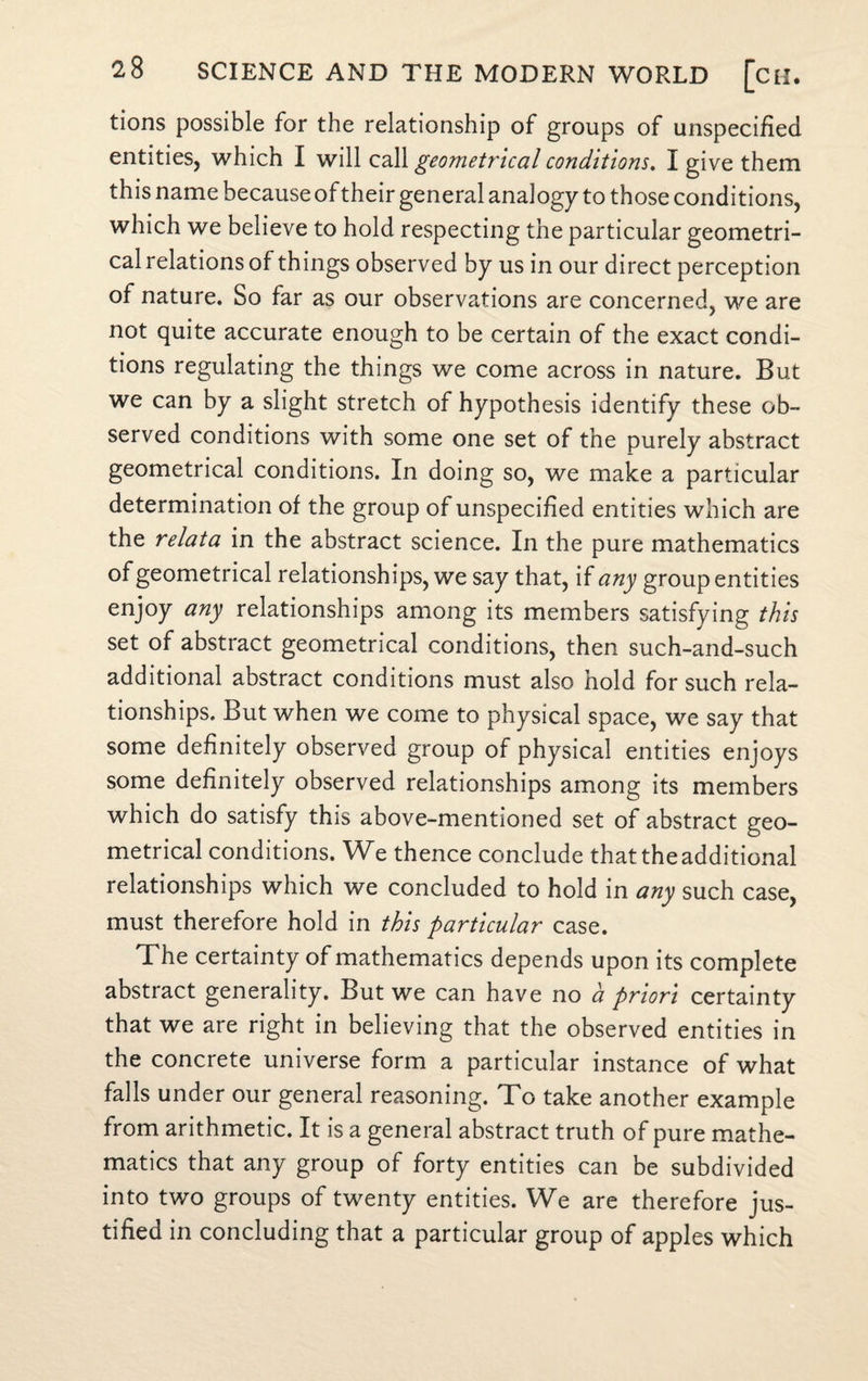 tions possible for the relationship of groups of unspecified entities, which I will call geometrical conditions. I give them this name because of their general analogy to those conditions, which we believe to hold respecting the particular geometri¬ cal relations of things observed by us in our direct perception of nature. So far as our observations are concerned, we are not quite accurate enough to be certain of the exact condi¬ tions regulating the things we come across in nature. But we can by a slight stretch of hypothesis identify these ob¬ served conditions with some one set of the purely abstract geometrical conditions. In doing so, we make a particular determination of the group of unspecified entities which are the relata in the abstract science. In the pure mathematics of geometrical relationships, we say that, if any group entities enjoy any relationships among its members satisfying this set of abstract geometrical conditions, then such-and-such additional abstract conditions must also hold for such rela¬ tionships. But when we come to physical space, we say that some definitely observed group of physical entities enjoys some definitely observed relationships among its members which do satisfy this above-mentioned set of abstract geo¬ metrical conditions. We thence conclude that the additional relationships which we concluded to hold in any such case, must therefore hold in this particular case. The certainty of mathematics depends upon its complete abstract generality. But we can have no a priori certainty that we are right in believing that the observed entities in the concrete universe form a particular instance of what falls under our general reasoning. To take another example from arithmetic. It is a general abstract truth of pure mathe¬ matics that any group of forty entities can be subdivided into two groups of twenty entities. We are therefore jus¬ tified in concluding that a particular group of apples which