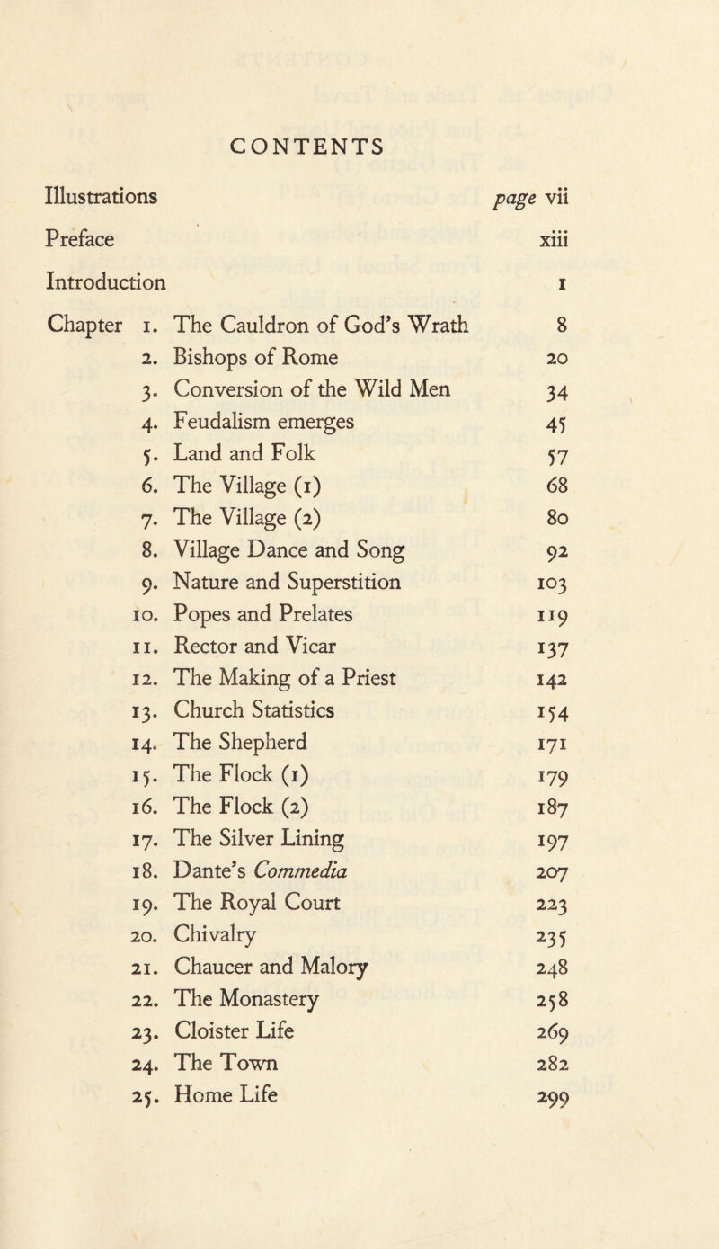 CONTENTS Illustrations page vii Preface • • • Xlll Introduction 1 Chapter i. The Cauldron of God’s Wrath 8 2. Bishops of Rome 20 3- Conversion of the Wild Men 34 4- Feudalism emerges 45 5- Land and Folk 57 6. The Village (1) 68 7- The Village (2) 80 8. Village Dance and Song 92 9* Nature and Superstition 103 IO. Popes and Prelates H9 ii. Rector and Vicar 137 12. The Making of a Priest 142 13- Church Statistics 154 14* The Shepherd 171 i5- The Flock (1) 179 16. The Flock (2) 187 17- The Silver Lining 197 18. Dante’s Commedia 207 19. The Royal Court 223 20. Chivalry 235 21. Chaucer and Malory 248 22. The Monastery 258 23. Cloister Life 269 24. The Town 282 25« Home Life 299