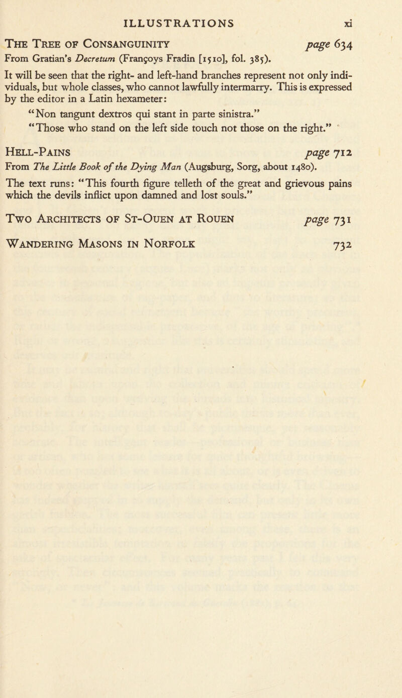 The Tree of Consanguinity page 634 From Gratian’s Decretum (Frangoys Fradin [1510], fol. 385). It will be seen that the right- and left-hand branches represent not only indi¬ viduals, but whole classes, who cannot lawfully intermarry. This is expressed by the editor in a Latin hexameter: “Non tangunt dextros qui stant in parte sinistra.” “ Those who stand on the left side touch not those on the right.” 0 Hell-Pains page 712 From The Little Booh of the Dying Man (Augsburg, Sorg, about 1480). The text runs: “This fourth figure telleth of the great and grievous pains which the devils inflict upon damned and lost souls.” Two Architects of St-Ouen at Rouen page 731 Wandering Masons in Norfolk 732