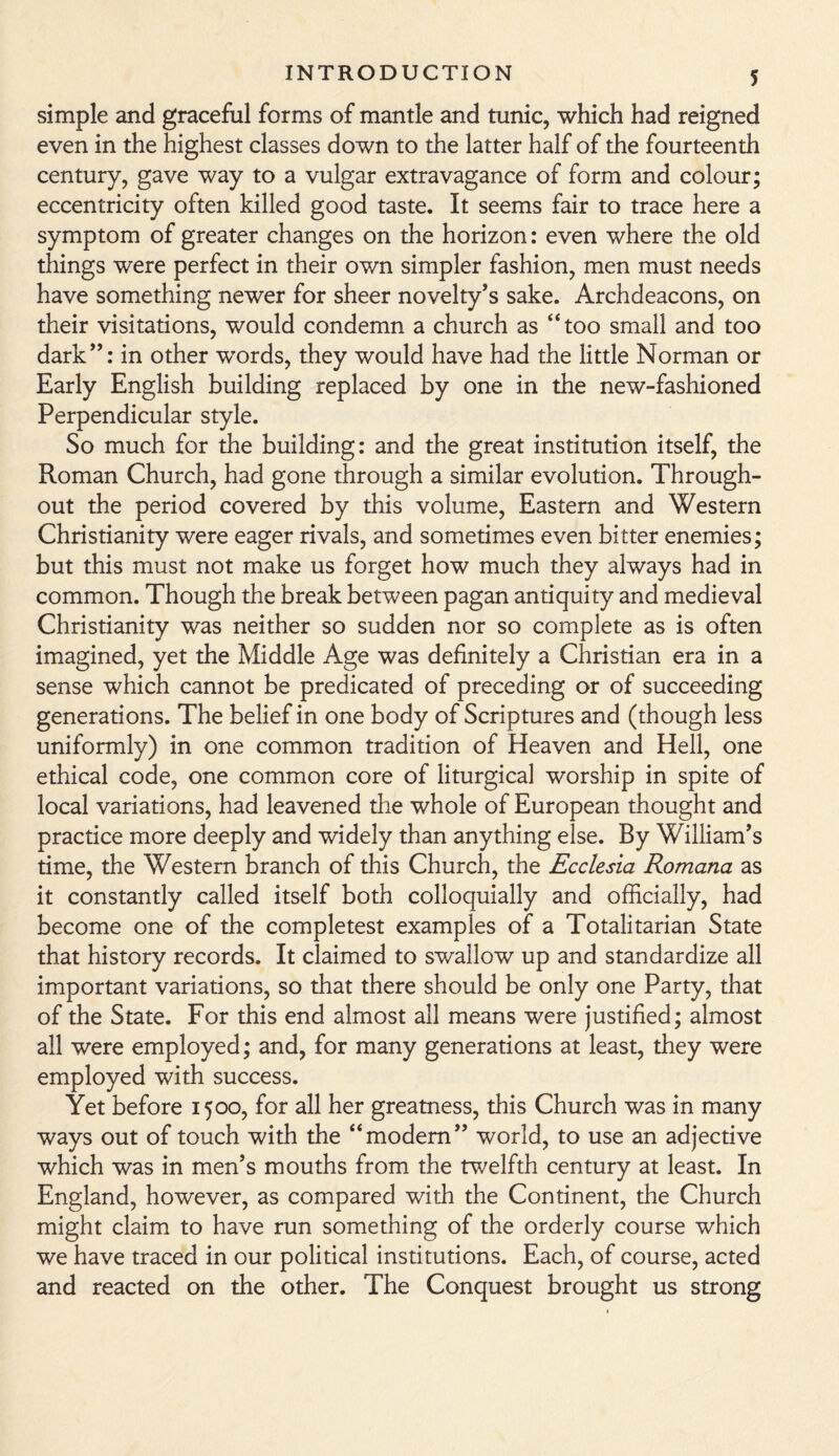 simple and graceful forms of mantle and tunic, which had reigned even in the highest classes down to the latter half of the fourteenth century, gave way to a vulgar extravagance of form and colour; eccentricity often killed good taste. It seems fair to trace here a symptom of greater changes on the horizon: even where the old things were perfect in their own simpler fashion, men must needs have something newer for sheer novelty’s sake. Archdeacons, on their visitations, would condemn a church as “too small and too dark”: in other words, they would have had the little Norman or Early English building replaced by one in the new-fashioned Perpendicular style. So much for the building: and the great institution itself, the Roman Church, had gone through a similar evolution. Through¬ out the period covered by this volume, Eastern and Western Christianity were eager rivals, and sometimes even bitter enemies; but this must not make us forget how much they always had in common. Though the break between pagan antiquity and medieval Christianity was neither so sudden nor so complete as is often imagined, yet the Middle Age was definitely a Christian era in a sense which cannot be predicated of preceding or of succeeding generations. The belief in one body of Scriptures and (though less uniformly) in one common tradition of Heaven and Hell, one ethical code, one common core of liturgical worship in spite of local variations, had leavened the whole of European thought and practice more deeply and widely than anything else. By William’s time, the Western branch of this Church, the Ecclesia Romana as it constantly called itself both colloquially and officially, had become one of the completest examples of a Totalitarian State that history records. It claimed to swallow up and standardize all important variations, so that there should be only one Party, that of the State. For this end almost all means were justified; almost all were employed; and, for many generations at least, they were employed with success. Yet before 1500, for all her greatness, this Church was in many ways out of touch with the “modern” world, to use an adjective which was in men’s mouths from the twelfth century at least. In England, however, as compared with the Continent, the Church might claim to have run something of the orderly course which we have traced in our political institutions. Each, of course, acted and reacted on the other. The Conquest brought us strong