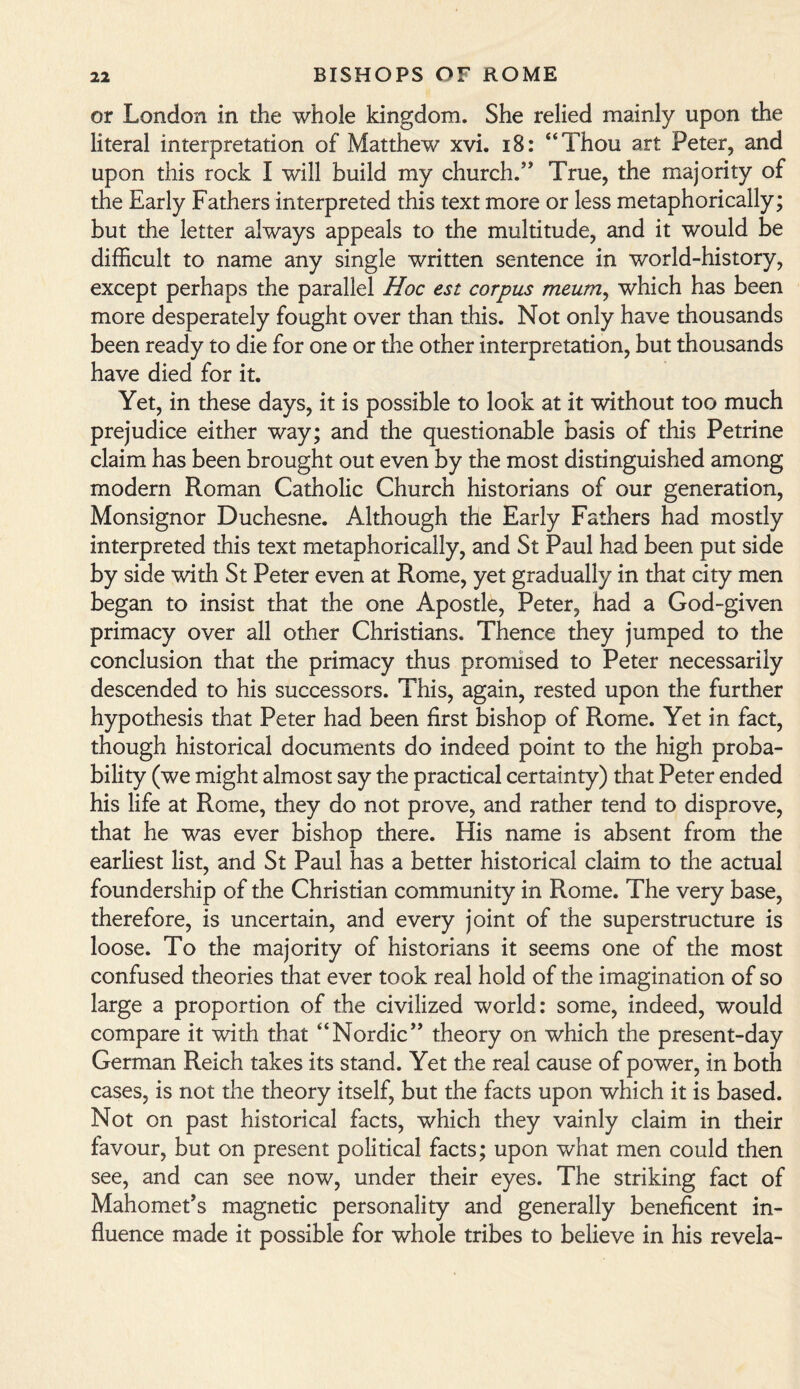 or London in the whole kingdom. She relied mainly upon the literal interpretation of Matthew xvi. 18: “Thou art Peter, and upon this rock I will build my church/ True, the majority of the Early Fathers interpreted this text more or less metaphorically; but the letter always appeals to the multitude, and it would be difficult to name any single written sentence in world-history, except perhaps the parallel Hoc est corpus meum, which has been more desperately fought over than this. Not only have thousands been ready to die for one or the other interpretation, but thousands have died for it. Yet, in these days, it is possible to look at it without too much prejudice either way; and the questionable basis of this Petrine claim has been brought out even by the most distinguished among modern Roman Catholic Church historians of our generation, Monsignor Duchesne. Although the Early Fathers had mostly interpreted this text metaphorically, and St Paul had been put side by side with St Peter even at Rome, yet gradually in that city men began to insist that the one Apostle, Peter, had a God-given primacy over all other Christians. Thence they jumped to the conclusion that the primacy thus promised to Peter necessarily descended to his successors. This, again, rested upon the further hypothesis that Peter had been first bishop of Rome. Yet in fact, though historical documents do indeed point to the high proba¬ bility (we might almost say the practical certainty) that Peter ended his life at Rome, they do not prove, and rather tend to disprove, that he was ever bishop there. His name is absent from the earliest list, and St Paul has a better historical claim to the actual foundership of the Christian community in Rome. The very base, therefore, is uncertain, and every joint of the superstructure is loose. To the majority of historians it seems one of the most confused theories that ever took real hold of the imagination of so large a proportion of the civilized world: some, indeed, would compare it with that “Nordic” theory on which the present-day German Reich takes its stand. Yet the real cause of power, in both cases, is not the theory itself, but the facts upon which it is based. Not on past historical facts, which they vainly claim in their favour, but on present political facts; upon what men could then see, and can see now, under their eyes. The striking fact of Mahomet’s magnetic personality and generally beneficent in¬ fluence made it possible for whole tribes to believe in his re vela-