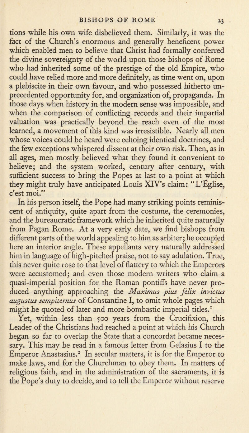 *3 tions while his own wife disbelieved them. Similarly, it was the fact of the Church’s enormous and generally beneficent power which enabled men to believe that Christ had formally conferred the divine sovereignty of the world upon those bishops of Rome who had inherited some of the prestige of the old Empire, who could have relied more and more definitely, as time went on, upon a plebiscite in their own favour, and who possessed hitherto un¬ precedented opportunity for, and organization of, propaganda. In those days when history in the modern sense was impossible, and when the comparison of conflicting records and their impartial valuation was practically beyond the reach even of the most learned, a movement of this kind was irresistible. Nearly all men whose voices could be heard were echoing identical doctrines, and the few exceptions whispered dissent at their own risk. Then, as in all ages, men mostly believed what they found it convenient to believe; and the system worked, century after century, with sufficient success to bring the Popes at last to a point at which they might truly have anticipated Louis XIV’s claim: “L’Eglise, c’est moi.” In his person itself, the Pope had many striking points reminis¬ cent of antiquity, quite apart from the costume, the ceremonies, and the bureaucratic framework which he inherited quite naturally from Pagan Rome. At a very early date, we find bishops from different parts of the world appealing to him as arbiter; he occupied here an interior angle. These appellants very naturally addressed him in language of high-pitched praise, not to say adulation. True, this never quite rose to that level of flattery to which the Emperors were accustomed; and even those modern writers who claim a quasi-imperial position for the Roman pontiffs have never pro¬ duced anything approaching the Maximus plus felix invictus augustus sempiternus of Constantine I, to omit whole pages which might be quoted of later and more bombastic imperial titles.1 Yet, within less than 500 years from the Crucifixion, this Leader of the Christians had reached a point at which his Church began so far to overlap the State that a concordat became neces¬ sary. This may be read in a famous letter from Gelasius I to the Emperor Anastasius.2 In secular matters, it is for the Emperor to make laws, and for the Churchman to obey them. In matters of religious faith, and in the administration of the sacraments, it is the Pope’s duty to decide, and to tell the Emperor without reserve