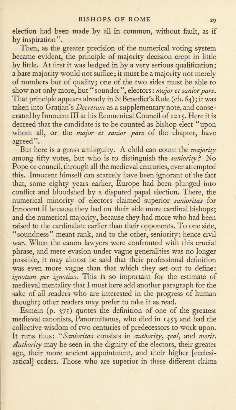 election had been made by all in common, without fault, as if by inspiration”. Then, as the greater precision of the numerical voting system became evident, the principle of majority decision crept in little by little. At first it was hedged in by a very serious qualification; a bare majority would not suffice; it must be a majority not merely of numbers but of quality; one of the two sides must be able to show not only more, but “sounder”, electors: major et saniorpars. That principle appears already in St Benedict’s Rule (ch. 64); it was taken into Gratian’s Decretum as a supplementary note, and conse¬ crated by Innocent III at his Ecumenical Council of 1215. Here it is decreed that the candidate is to be counted as bishop elect “upon whom all, or the major et sanior pars of the chapter, have agreed”. But here is a gross ambiguity. A child can count the majority among fifty votes, but who is to distinguish the saniority ? No Pope or council, through all the medieval centuries, ever attempted this. Innocent himself can scarcely have been ignorant of the fact that, some eighty years earlier, Europe had been plunged into conflict and bloodshed by a disputed papal election. There, the numerical minority of electors claimed superior sanioritas for Innocent II because they had on their side more cardinal bishops; and the numerical majority, because they had more who had been raised to the cardinalate earlier than their opponents. To one side, “soundness” meant rank, and to the other, seniority: hence civil war. When the canon lawyers were confronted with this crucial phrase, and mere evasion under vague generalities was no longer possible, it may almost be said that their professional definition was even more vague than that which they set out to define: ignotum per ignotius. This is so important for the estimate of medieval mentality that I must here add another paragraph for the sake of all readers who are interested in the progress of human thought; other readers may prefer to take it as read. Esmein (p. 375) quotes the definition of one of the greatest medieval canonists, Panormitanus, who died in 1453 and had the collective wisdom of two centuries of predecessors to work upon. It runs thus: “Sanioritas consists in authority, %eal, and merit. Authority may be seen in the dignity of the electors, their greater age, their more ancient appointment, and their higher [ecclesi¬ astical] orders. Those who are superior in these different claims