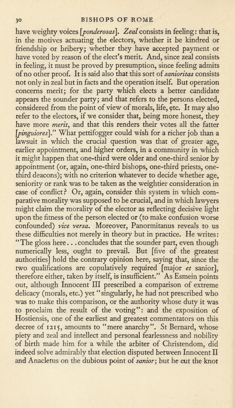 have weighty voices [ponderosas\. Zeal consists in feeling: that is, in the motives actuating the electors, whether it be kindred or friendship or bribery; whether they have accepted payment or have voted by reason of the elect’s merit. And, since zeal consists in feeling, it must be proved by presumption, since feeling admits of no other proof. It is said also that this sort of sanioritas consists not only in zeal but in facts and the operation itself. But operation concerns merit; for the party which elects a better candidate appears the sounder party; and that refers to the persons elected, considered from the point of view of morals, life, etc. It may also refer to the electors, if we consider that, being more honest, they have more merit, and that this renders their votes all the fatter ‘pinguiores]” What pettifogger could wish for a richer job than a awsuit in which the crucial question was that of greater age, earlier appointment, and higher orders, in a community in which it might happen that one-third were older and one-third senior by appointment (or, again, one-third bishops, one-third priests, one- third deacons); with no criterion whatever to decide whether age, seniority or rank was to be taken as the weightier consideration in case of conflict ? Or, again, consider this sy stem in which com¬ parative morality was supposed to be crucial, and in which lawyers might claim the morality of the elector as reflecting decisive light upon the fitness of the person elected or (to make confusion worse confounded) vice versa. Moreover, Panormitanus reveals to us these difficulties not merely in theory but in practice. He writes: “The gloss here.. .concludes that the sounder part, even though numerically less, ought to prevail. But [five of the greatest authorities] hold the contrary opinion here, saying that, since the two qualifications are copulatively required [major et sanior], therefore either, taken by itself, is insufficient.” As Esmein points out, although Innocent III prescribed a comparison of extreme delicacy (morals, etc.) yet “singularly, he had not prescribed who was to make this comparison, or the authority whose duty it was to proclaim the result of the voting”: and the exposition of Hostiensis, one of the earliest and greatest commentators on this decree of 1215, amounts to “mere anarchy”. St Bernard, whose piety and zeal and intellect and personal fearlessness and nobility of birth made him for a while the arbiter of Christendom, did indeed solve admirably that election disputed between Innocent II and Anacletus on the dubious point of sanior; but he cut the knot
