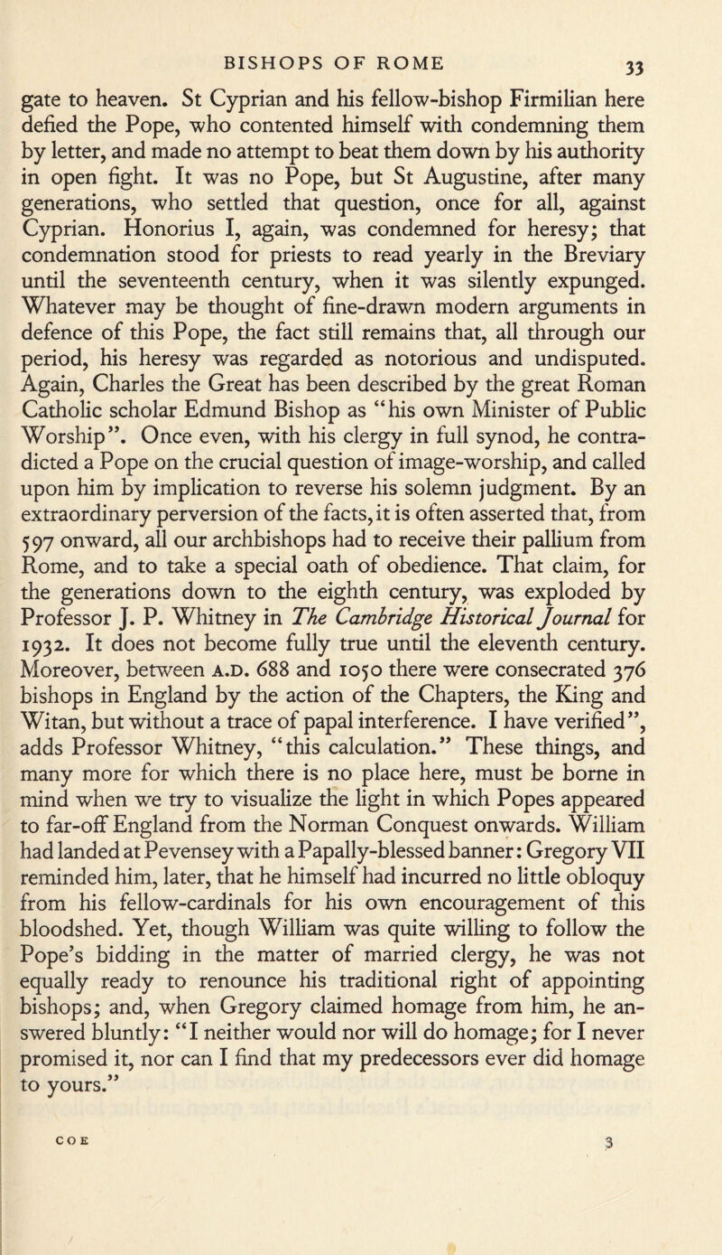 gate to heaven. St Cyprian and his fellow-bishop Firmilian here defied the Pope, who contented himself with condemning them by letter, and made no attempt to beat them down by his authority in open fight. It was no Pope, but St Augustine, after many generations, who settled that question, once for all, against Cyprian. Honorius I, again, was condemned for heresy; that condemnation stood for priests to read yearly in the Breviary until the seventeenth century, when it was silently expunged. Whatever may be thought of fine-drawn modern arguments in defence of this Pope, the fact still remains that, all through our period, his heresy was regarded as notorious and undisputed. Again, Charles the Great has been described by the great Roman Catholic scholar Edmund Bishop as “his own Minister of Public Worship”. Once even, with his clergy in full synod, he contra¬ dicted a Pope on the crucial question of image-worship, and called upon him by implication to reverse his solemn judgment. By an extraordinary perversion of the facts, it is often asserted that, from 597 onward, all our archbishops had to receive their pallium from Rome, and to take a special oath of obedience. That claim, for the generations down to the eighth century, was exploded by Professor J. P. Whitney in The Cambridge Historical Journal for 1932. It does not become fully true until the eleventh century. Moreover, between a.d. 688 and 1050 there were consecrated 376 bishops in England by the action of the Chapters, the King and Witan, but without a trace of papal interference. I have verified”, adds Professor Whitney, “this calculation.” These things, and many more for which there is no place here, must be borne in mind when we try to visualize the light in which Popes appeared to far-off England from the Norman Conquest onwards. William had landed at Pevensey with a Papally-blessed banner: Gregory VII reminded him, later, that he himself had incurred no little obloquy from his fellow-cardinals for his own encouragement of this bloodshed. Yet, though William was quite willing to follow the Pope’s bidding in the matter of married clergy, he was not equally ready to renounce his traditional right of appointing bishops; and, when Gregory claimed homage from him, he an¬ swered bluntly: “I neither would nor will do homage; for I never promised it, nor can I find that my predecessors ever did homage to yours.” COE 3